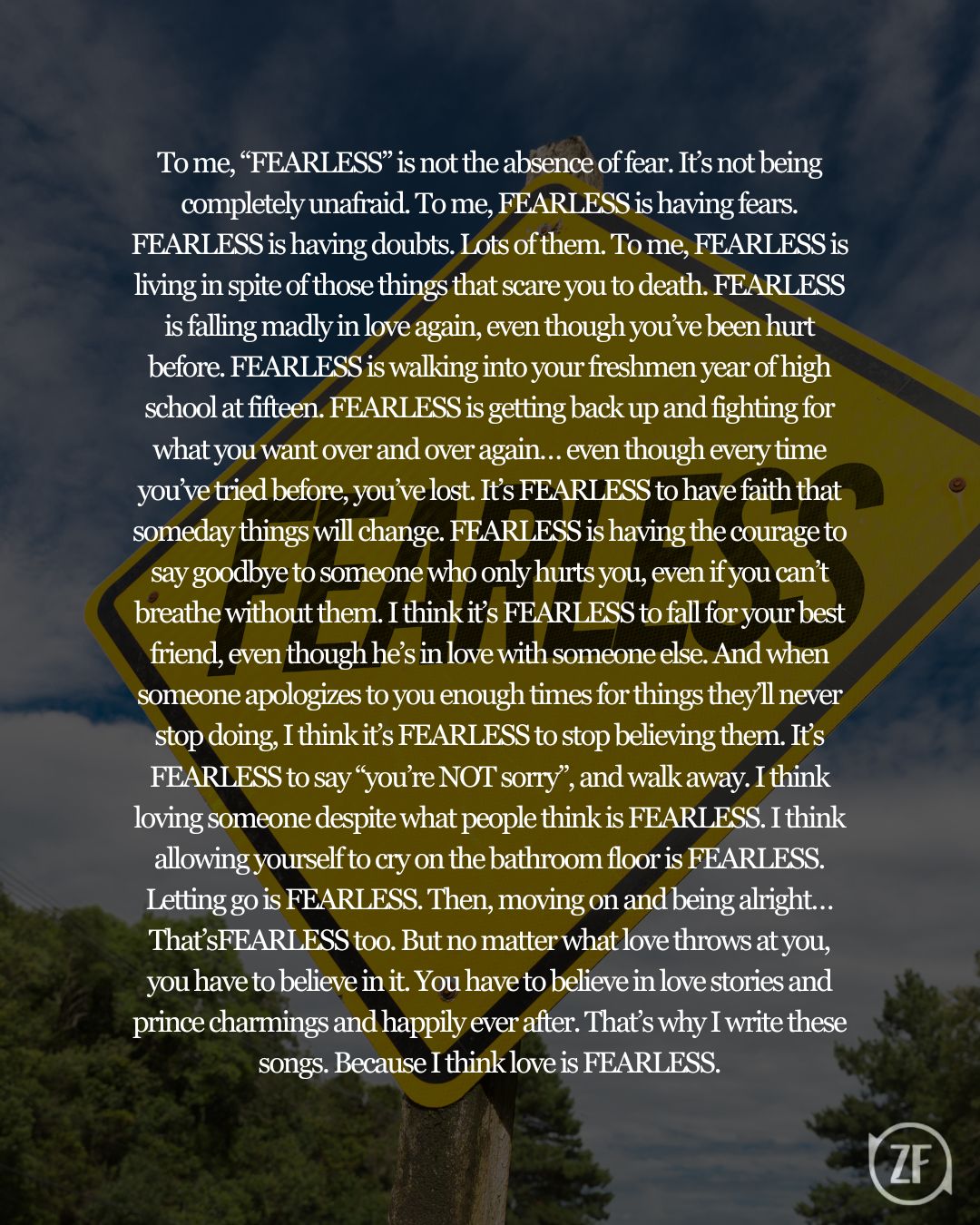 To me, “FEARLESS” is not the absence of fear. It’s not being completely unafraid. To me, FEARLESS is having fears. FEARLESS is having doubts. Lots of them. To me, FEARLESS is living in spite of those things that scare you to death. FEARLESS is falling madly in love again, even though you’ve been hurt before. FEARLESS is walking into your freshmen year of high school at fifteen. FEARLESS is getting back up and fighting for what you want over and over again… even though every time you’ve tried before, you’ve lost. It’s FEARLESS to have faith that someday things will change. FEARLESS is having the courage to say goodbye to someone who only hurts you, even if you can’t breathe without them. I think it’s FEARLESS to fall for your best friend, even though he’s in love with someone else. And when someone apologizes to you enough times for things they’ll never stop doing, I think it’s FEARLESS to stop believing them. It’s FEARLESS to say “you’re NOT sorry”, and walk away. I think loving someone despite what people think is FEARLESS. I think allowing yourself to cry on the bathroom floor is FEARLESS. Letting go is FEARLESS. Then, moving on and being alright…That’sFEARLESS too. But no matter what love throws at you, you have to believe in it. You have to believe in love stories and prince charmings and happily ever after. That’s why I write these songs. Because I think love is FEARLESS.
