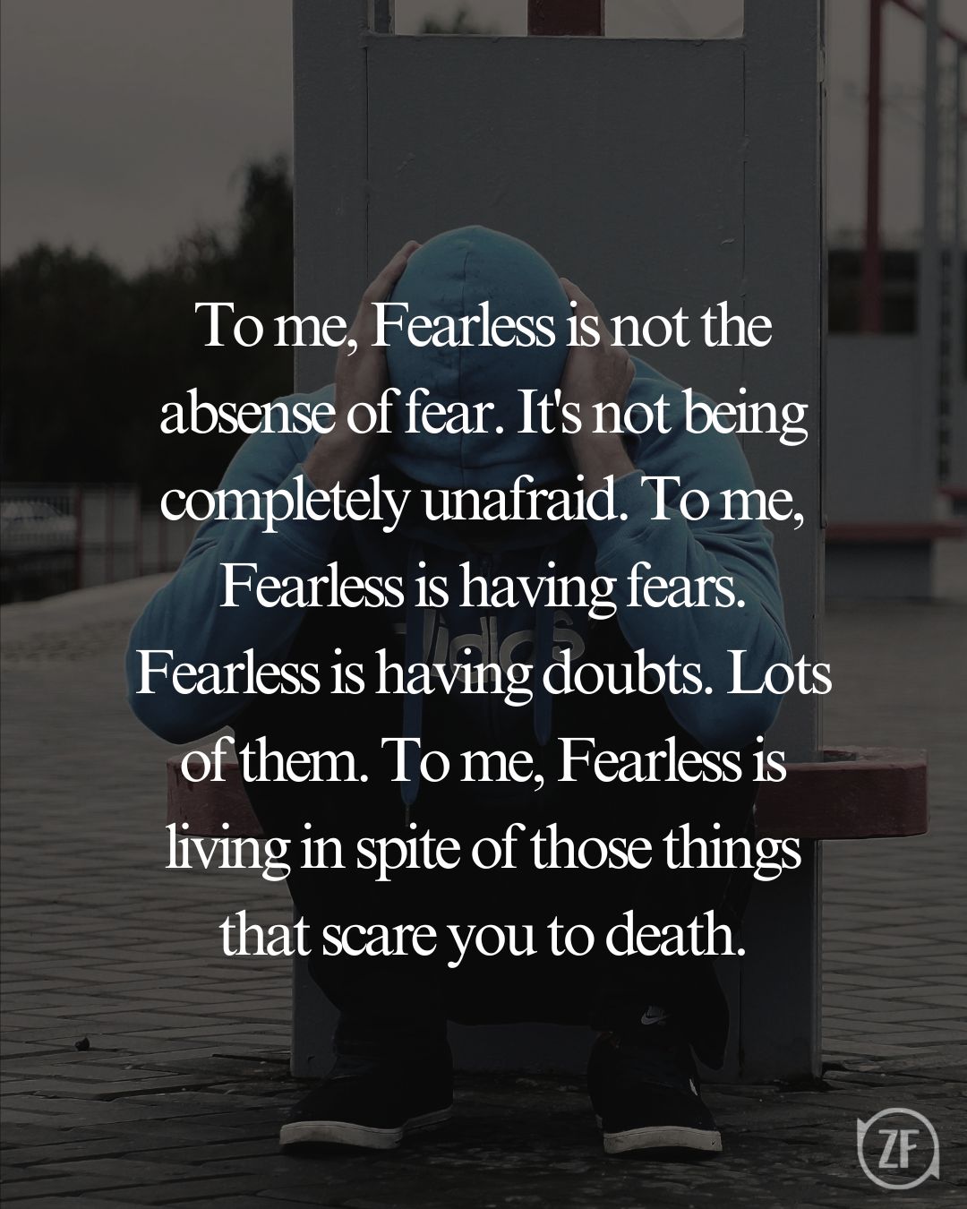 To me, Fearless is not the absense of fear. It's not being completely unafraid. To me, Fearless is having fears. Fearless is having doubts. Lots of them. To me, Fearless is living in spite of those things that scare you to death.