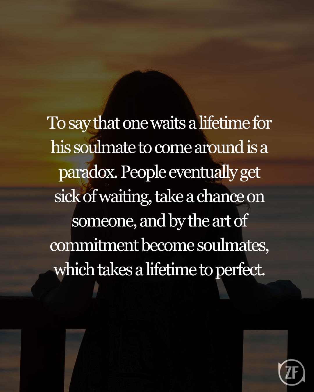 To say that one waits a lifetime for his soulmate to come around is a paradox. People eventually get sick of waiting, take a chance on someone, and by the art of commitment become soulmates, which takes a lifetime to perfect.