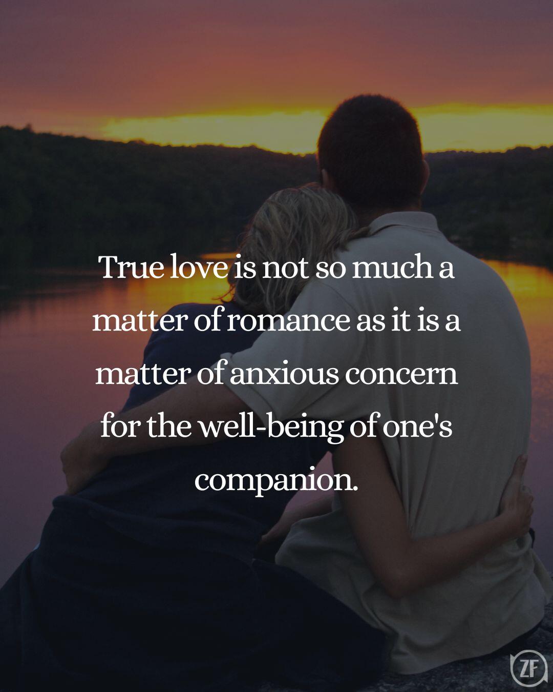 True love is not so much a matter of romance as it is a matter of anxious concern for the well-being of one's companion.