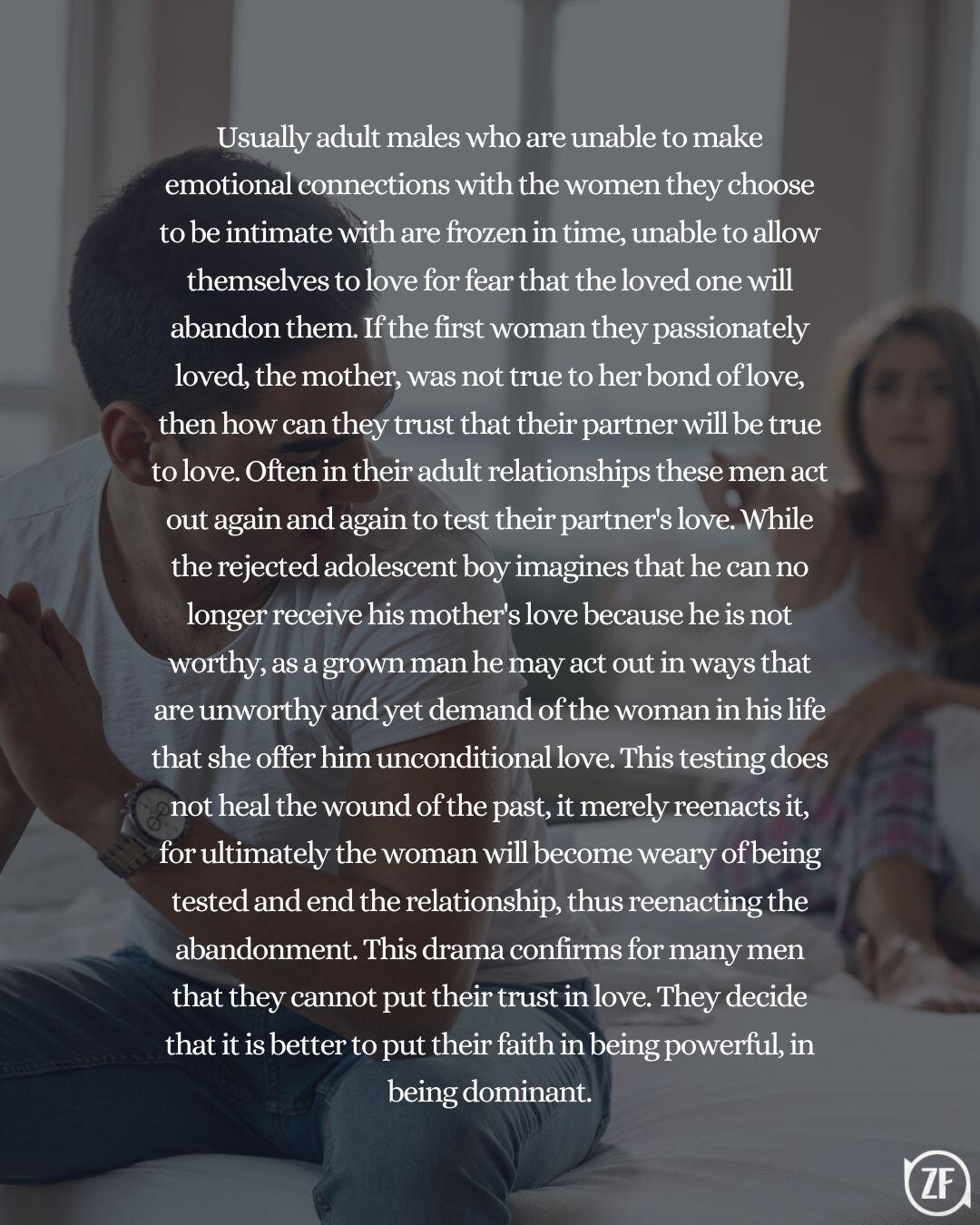 Usually adult males who are unable to make emotional connections with the women they choose to be intimate with are frozen in time, unable to allow themselves to love for fear that the loved one will abandon them. If the first woman they passionately loved, the mother, was not true to her bond of love, then how can they trust that their partner will be true to love. Often in their adult relationships these men act out again and again to test their partner's love. While the rejected adolescent boy imagines that he can no longer receive his mother's love because he is not worthy, as a grown man he may act out in ways that are unworthy and yet demand of the woman in his life that she offer him unconditional love. This testing does not heal the wound of the past, it merely reenacts it, for ultimately the woman will become weary of being tested and end the relationship, thus reenacting the abandonment. This drama confirms for many men that they cannot put their trust in love. They decide that it is better to put their faith in being powerful, in being dominant.