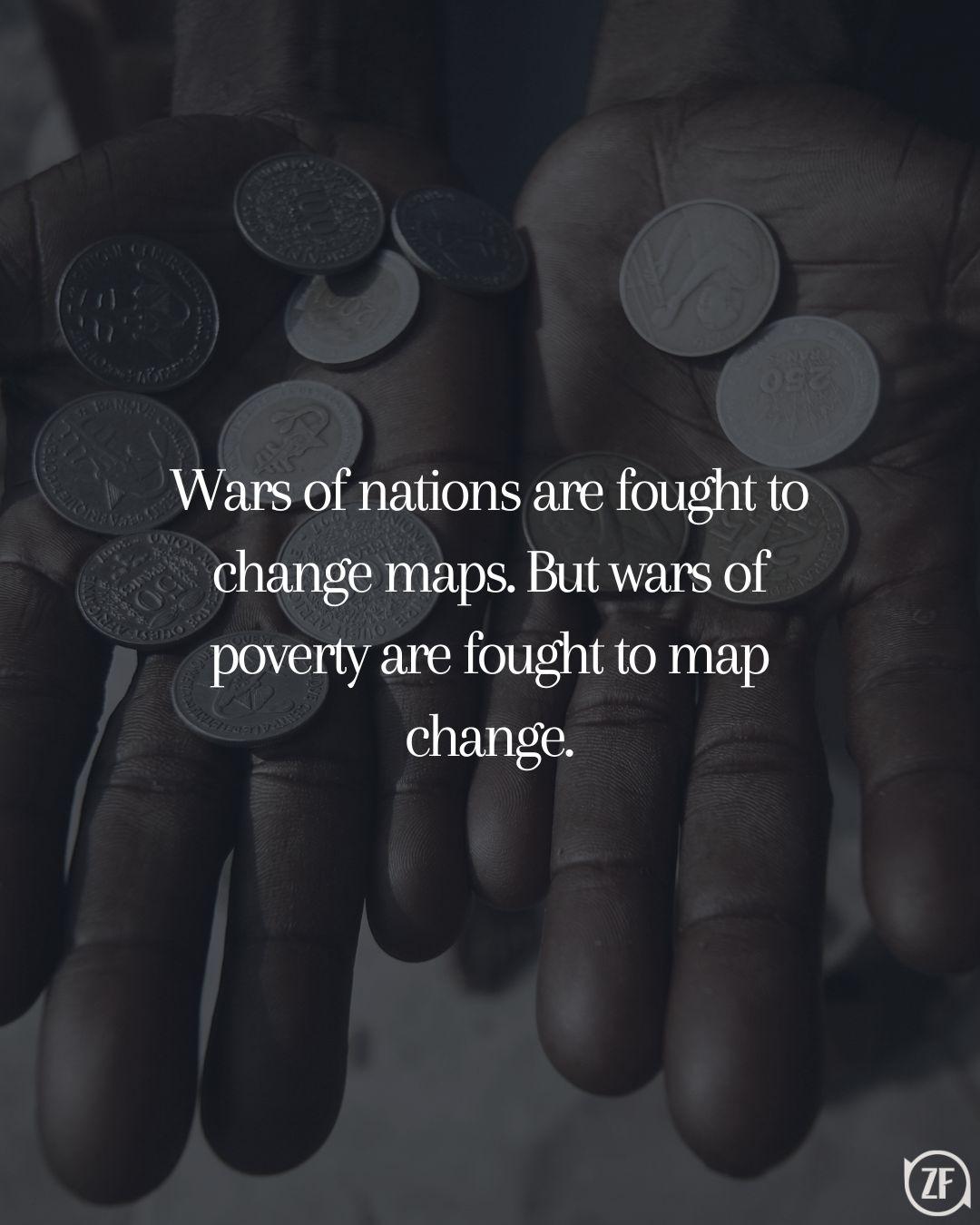 Wars of nations are fought to change maps. But wars of poverty are fought to map change.