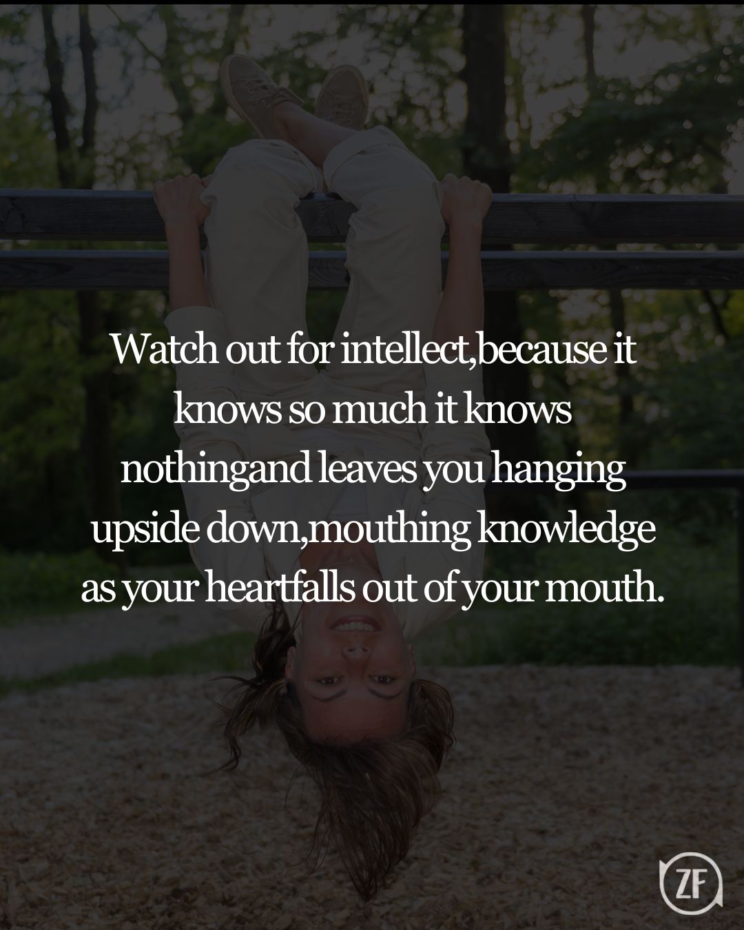 Watch out for intellect,because it knows so much it knows nothingand leaves you hanging upside down,mouthing knowledge as your heartfalls out of your mouth.