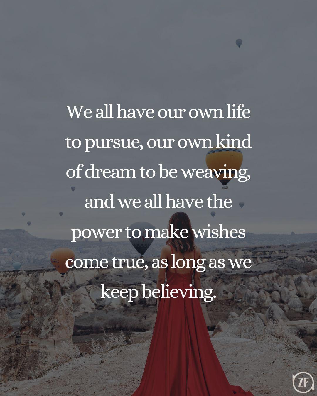 We all have our own life to pursue, our own kind of dream to be weaving, and we all have the power to make wishes come true, as long as we keep believing.