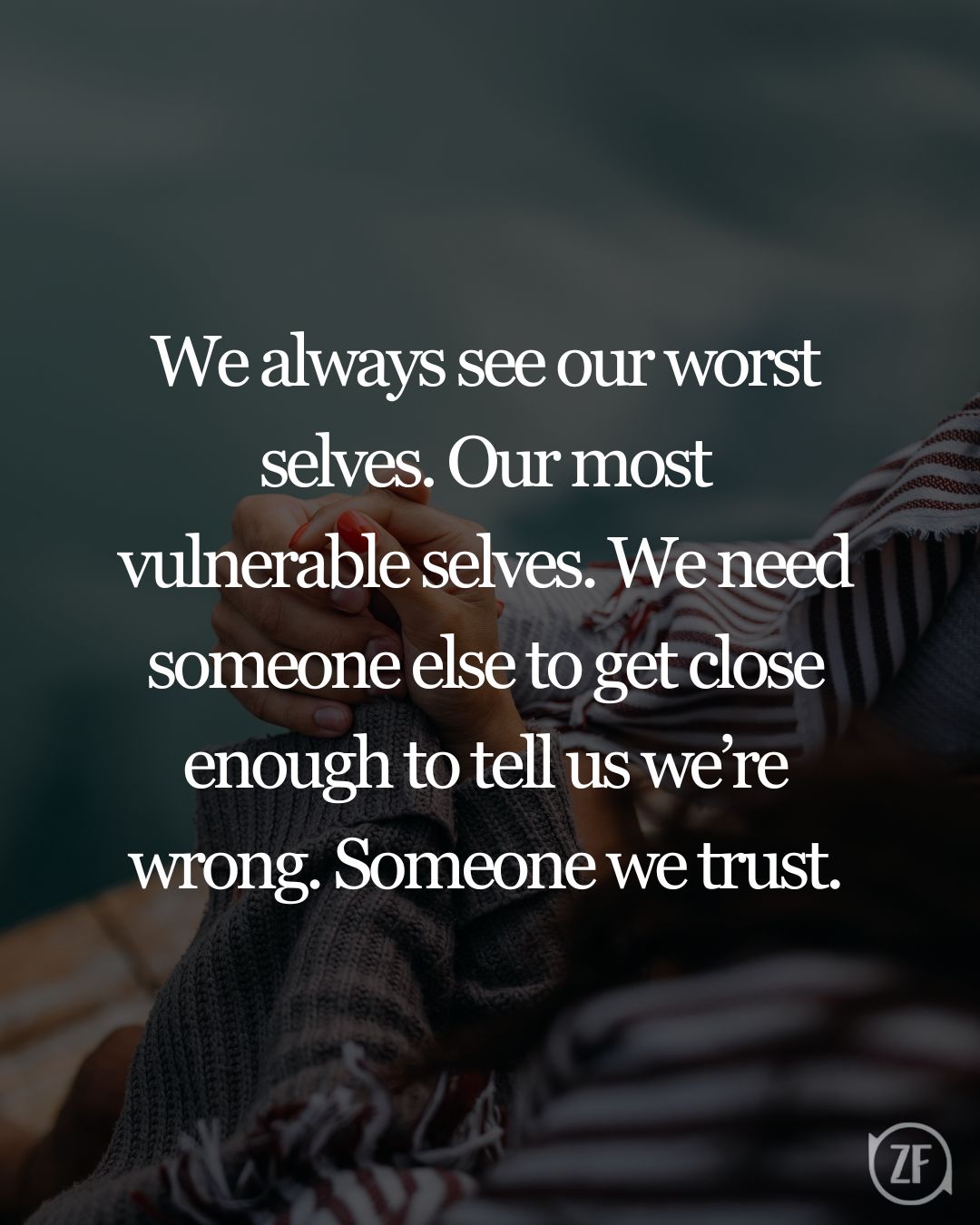 We always see our worst selves. Our most vulnerable selves. We need someone else to get close enough to tell us we’re wrong. Someone we trust.