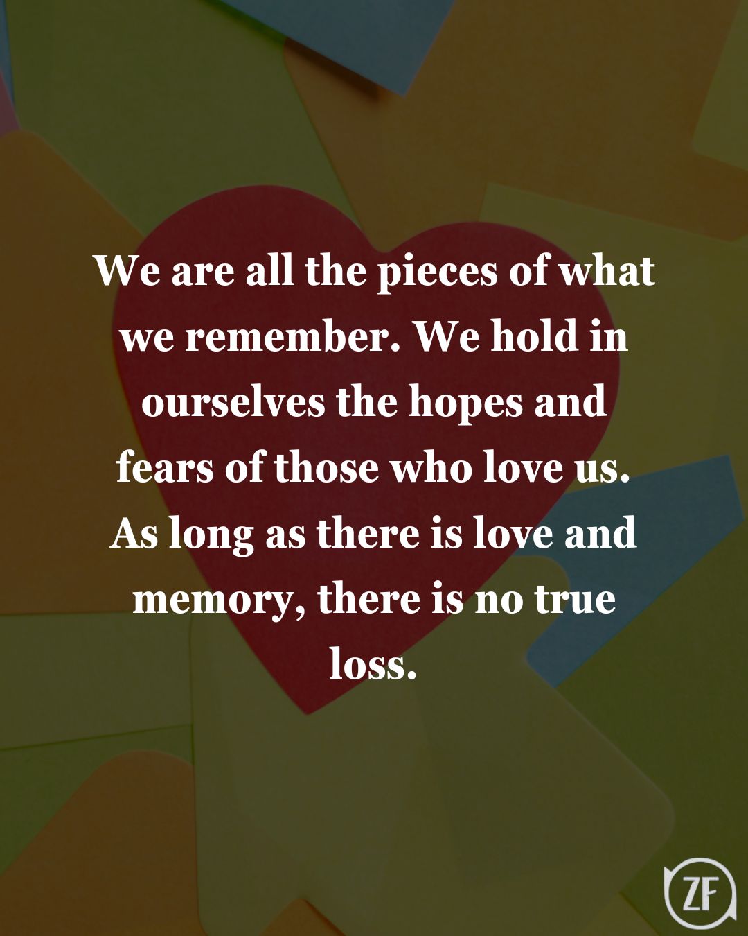 We are all the pieces of what we remember. We hold in ourselves the hopes and fears of those who love us. As long as there is love and memory, there is no true loss.