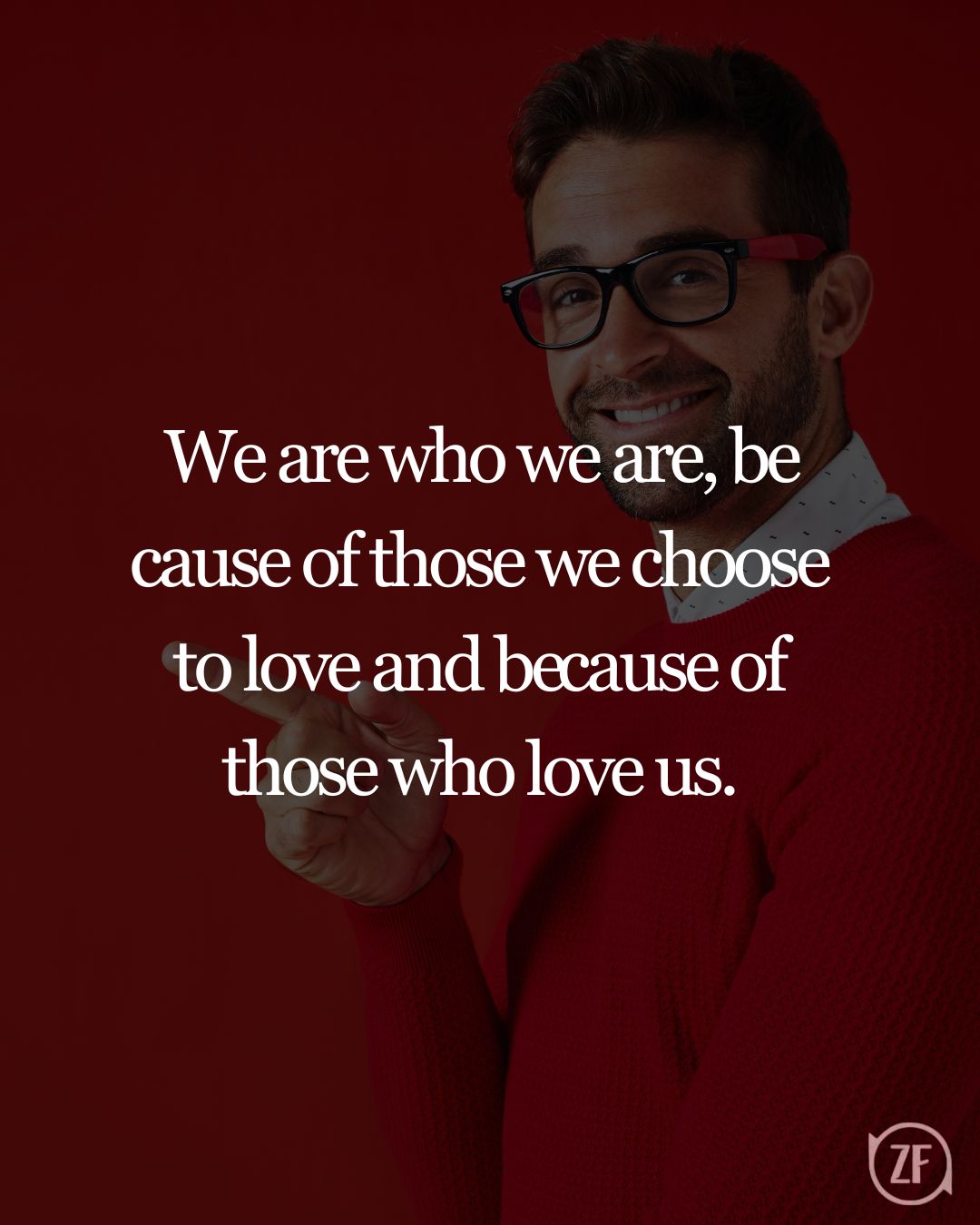 We are who we are, be­cause of those we choose to love and be­cause of those who love us.