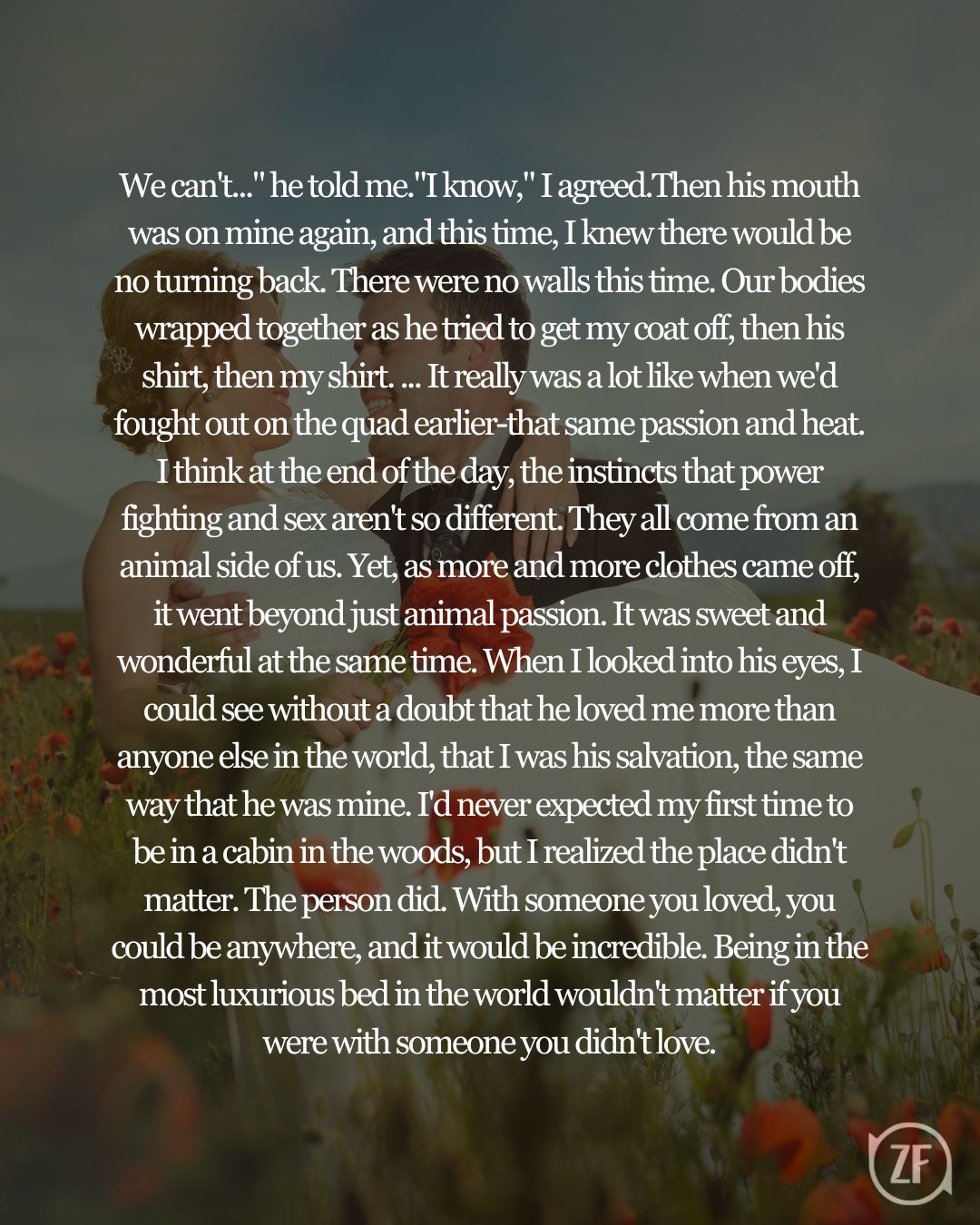 We can't..." he told me."I know," I agreed.Then his mouth was on mine again, and this time, I knew there would be no turning back. There were no walls this time. Our bodies wrapped together as he tried to get my coat off, then his shirt, then my shirt. ... It really was a lot like when we'd fought out on the quad earlier-that same passion and heat. I think at the end of the day, the instincts that power fighting and sex aren't so different. They all come from an animal side of us. Yet, as more and more clothes came off, it went beyond just animal passion. It was sweet and wonderful at the same time. When I looked into his eyes, I could see without a doubt that he loved me more than anyone else in the world, that I was his salvation, the same way that he was mine. I'd never expected my first time to be in a cabin in the woods, but I realized the place didn't matter. The person did. With someone you loved, you could be anywhere, and it would be incredible. Being in the most luxurious bed in the world wouldn't matter if you were with someone you didn't love.