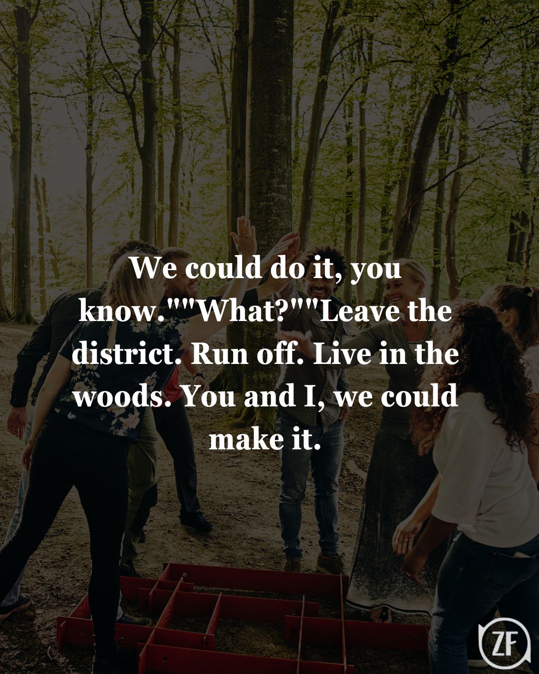 We could do it, you know.""What?""Leave the district. Run off. Live in the woods. You and I, we could make it.