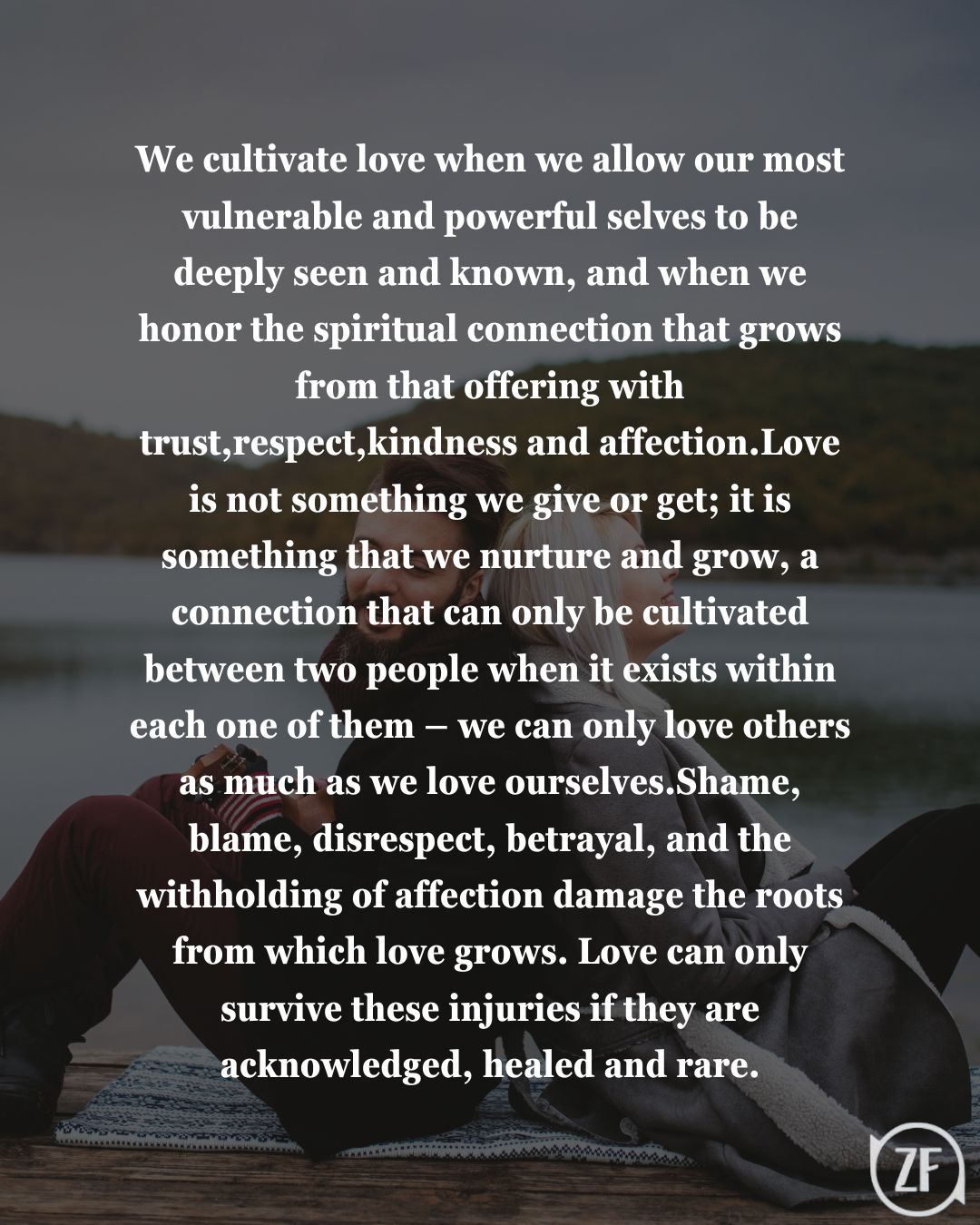 We cultivate love when we allow our most vulnerable and powerful selves to be deeply seen and known, and when we honor the spiritual connection that grows from that offering with trust, respect, kindness and affection.Love is not something we give or get; it is something that we nurture and grow, a connection that can only be cultivated between two people when it exists within each one of them – we can only love others as much as we love ourselves.Shame, blame, disrespect, betrayal, and the withholding of affection damage the roots from which love grows. Love can only survive these injuries if they are acknowledged, healed and rare.