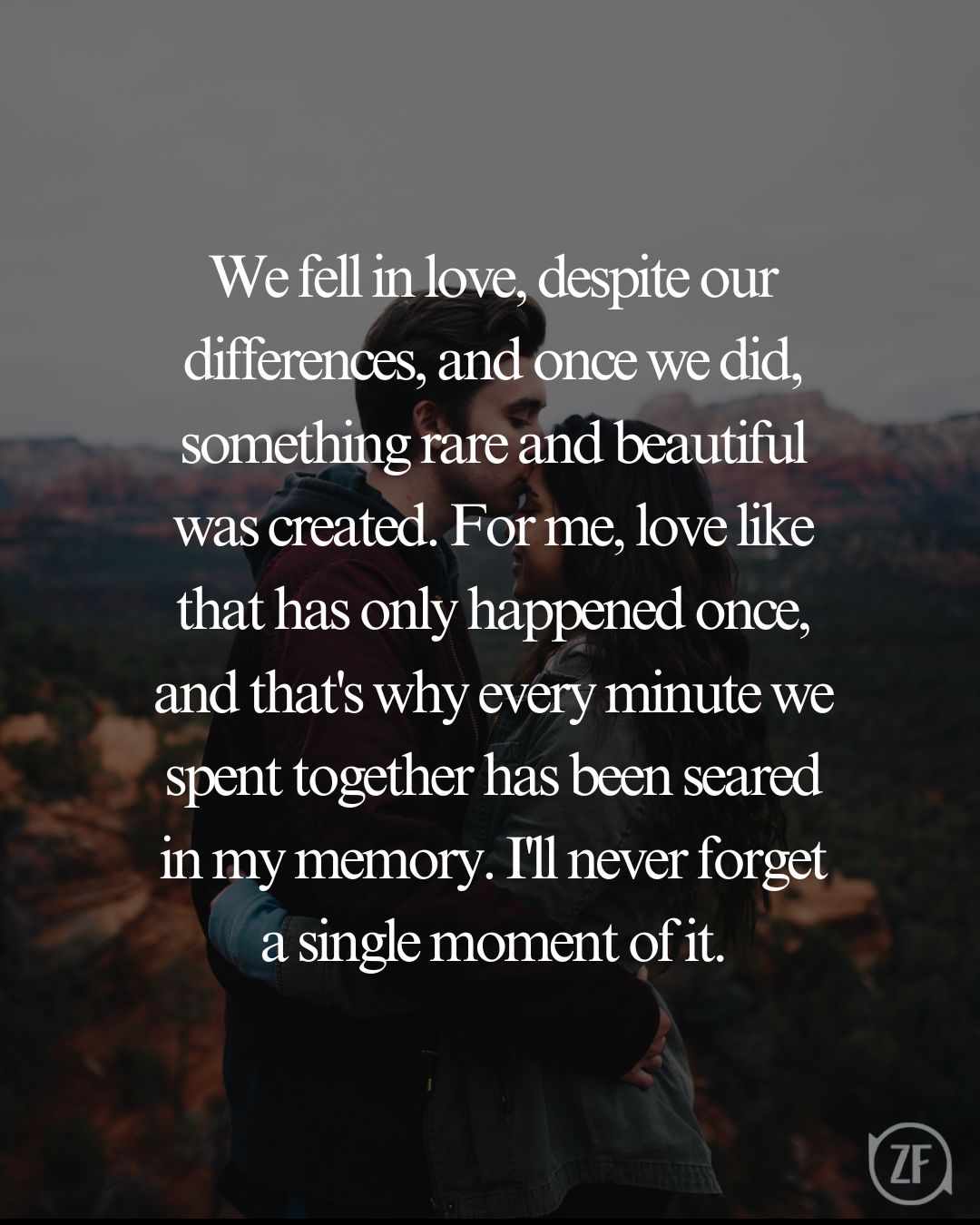 We fell in love, despite our differences, and once we did, something rare and beautiful was created. For me, love like that has only happened once, and that's why every minute we spent together has been seared in my memory. I'll never forget a single moment of it.