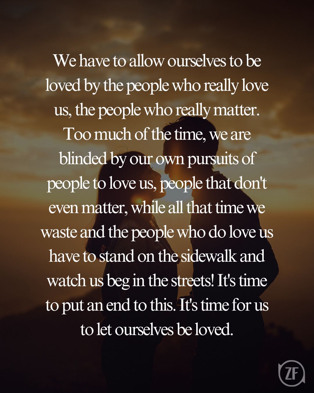 We have to allow ourselves to be loved by the people who really love us, the people who really matter. Too much of the time, we are blinded by our own pursuits of people to love us, people that don't even matter, while all that time we waste and the people who do love us have to stand on the sidewalk and watch us beg in the streets! It's time to put an end to this. It's time for us to let ourselves be loved.