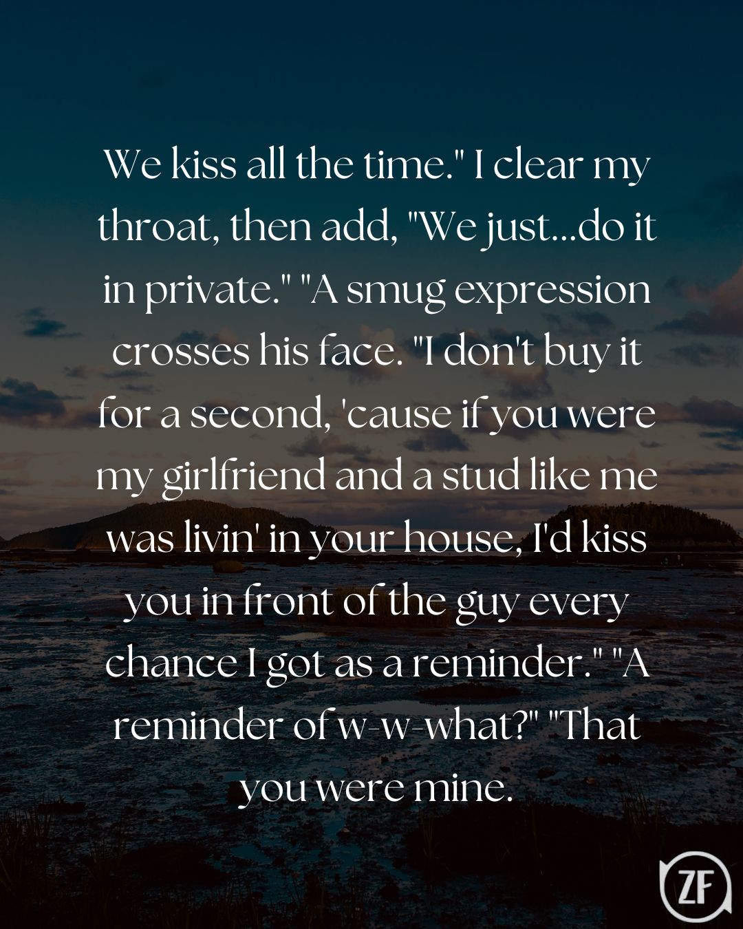 We kiss all the time." I clear my throat, then add, "We just...do it in private." "A smug expression crosses his face. "I don't buy it for a second, 'cause if you were my girlfriend and a stud like me was livin' in your house, I'd kiss you in front of the guy every chance I got as a reminder." "A reminder of w-w-what?" "That you were mine.