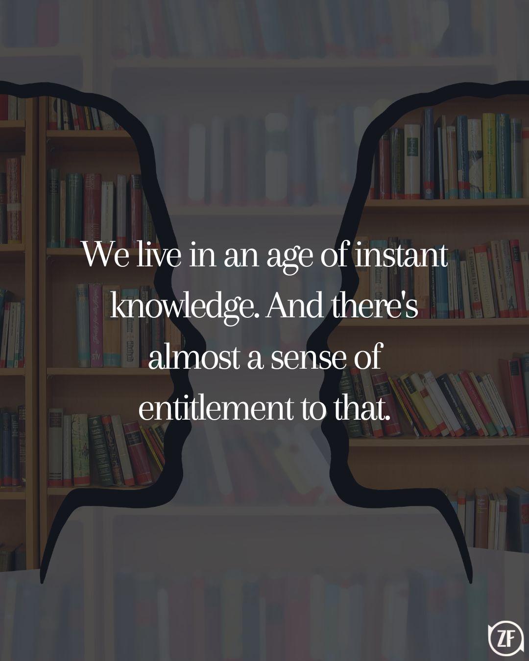 We live in an age of instant knowledge. And there's almost a sense of entitlement to that.