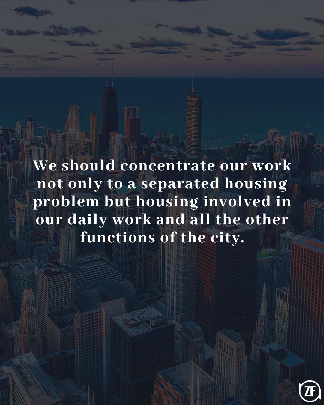 We should concentrate our work not only to a separated housing problem but housing involved in our daily work and all the other functions of the city.