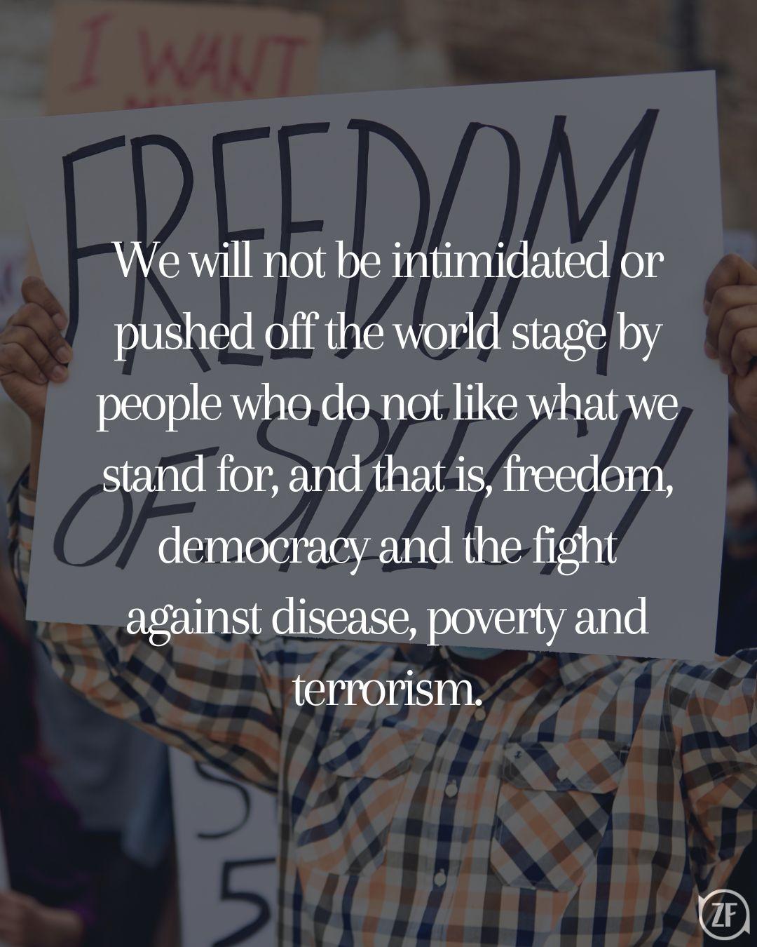 We will not be intimidated or pushed off the world stage by people who do not like what we stand for, and that is, freedom, democracy and the fight against disease, poverty and terrorism.