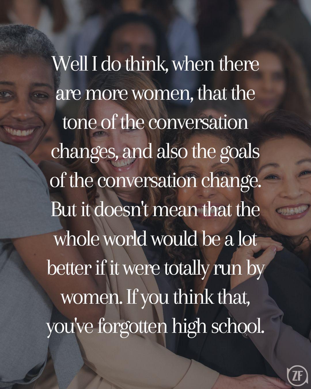 Well I do think, when there are more women, that the tone of the conversation changes, and also the goals of the conversation change. But it doesn't mean that the whole world would be a lot better if it were totally run by women. If you think that, you've forgotten high school.