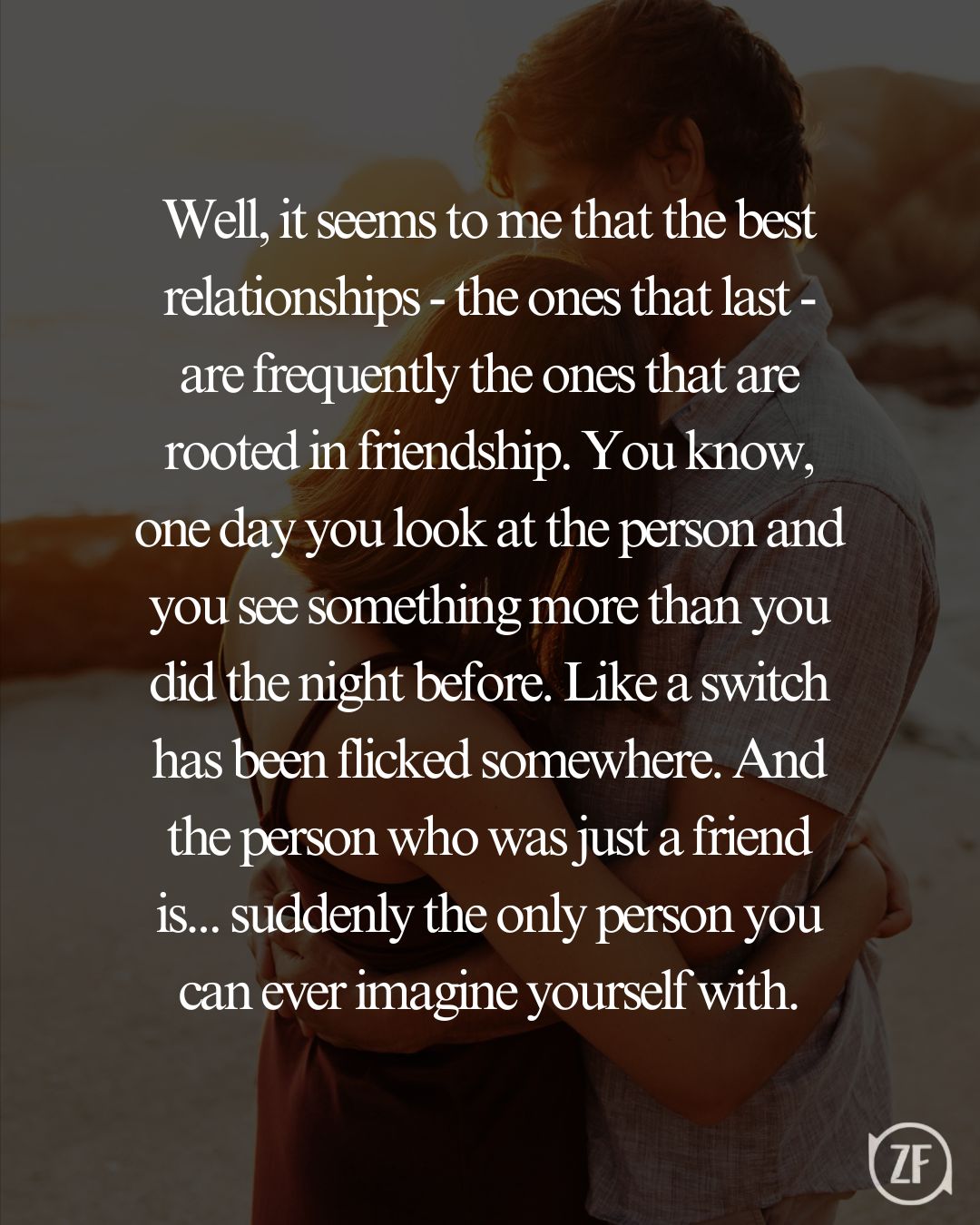 Well, it seems to me that the best relationships - the ones that last - are frequently the ones that are rooted in friendship. You know, one day you look at the person and you see something more than you did the night before. Like a switch has been flicked somewhere. And the person who was just a friend is... suddenly the only person you can ever imagine yourself with.