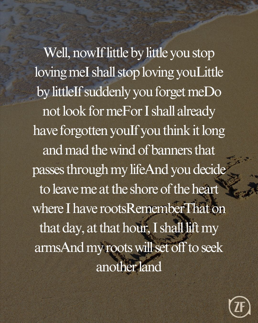 Well, nowIf little by little you stop loving meI shall stop loving youLittle by littleIf suddenly you forget meDo not look for meFor I shall already have forgotten youIf you think it long and mad the wind of banners that passes through my lifeAnd you decide to leave me at the shore of the heart where I have rootsRememberThat on that day, at that hour, I shall lift my armsAnd my roots will set off to seek another land