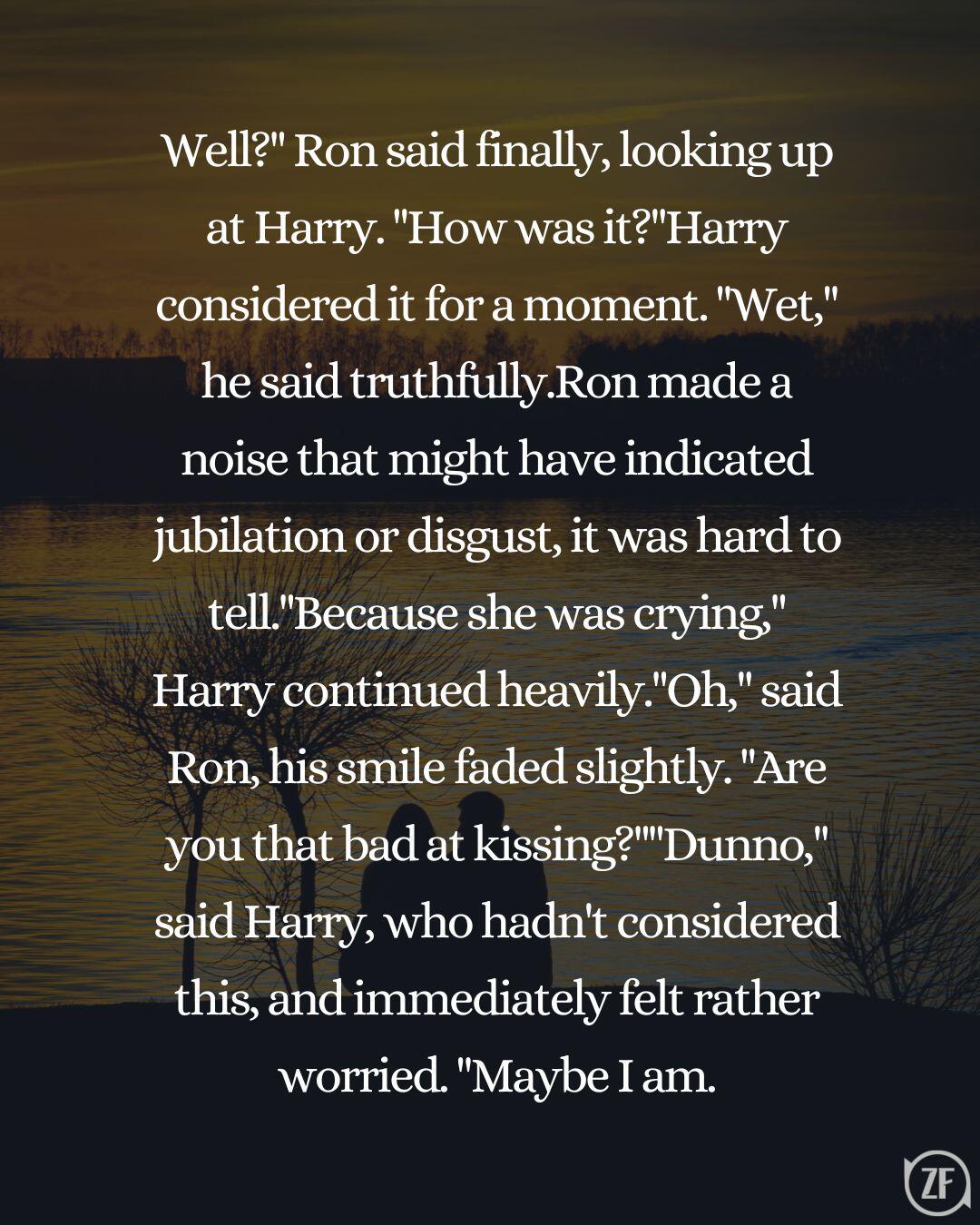 Well?" Ron said finally, looking up at Harry. "How was it?"Harry considered it for a moment. "Wet," he said truthfully.Ron made a noise that might have indicated jubilation or disgust, it was hard to tell."Because she was crying," Harry continued heavily."Oh," said Ron, his smile faded slightly. "Are you that bad at kissing?""Dunno," said Harry, who hadn't considered this, and immediately felt rather worried. "Maybe I am.