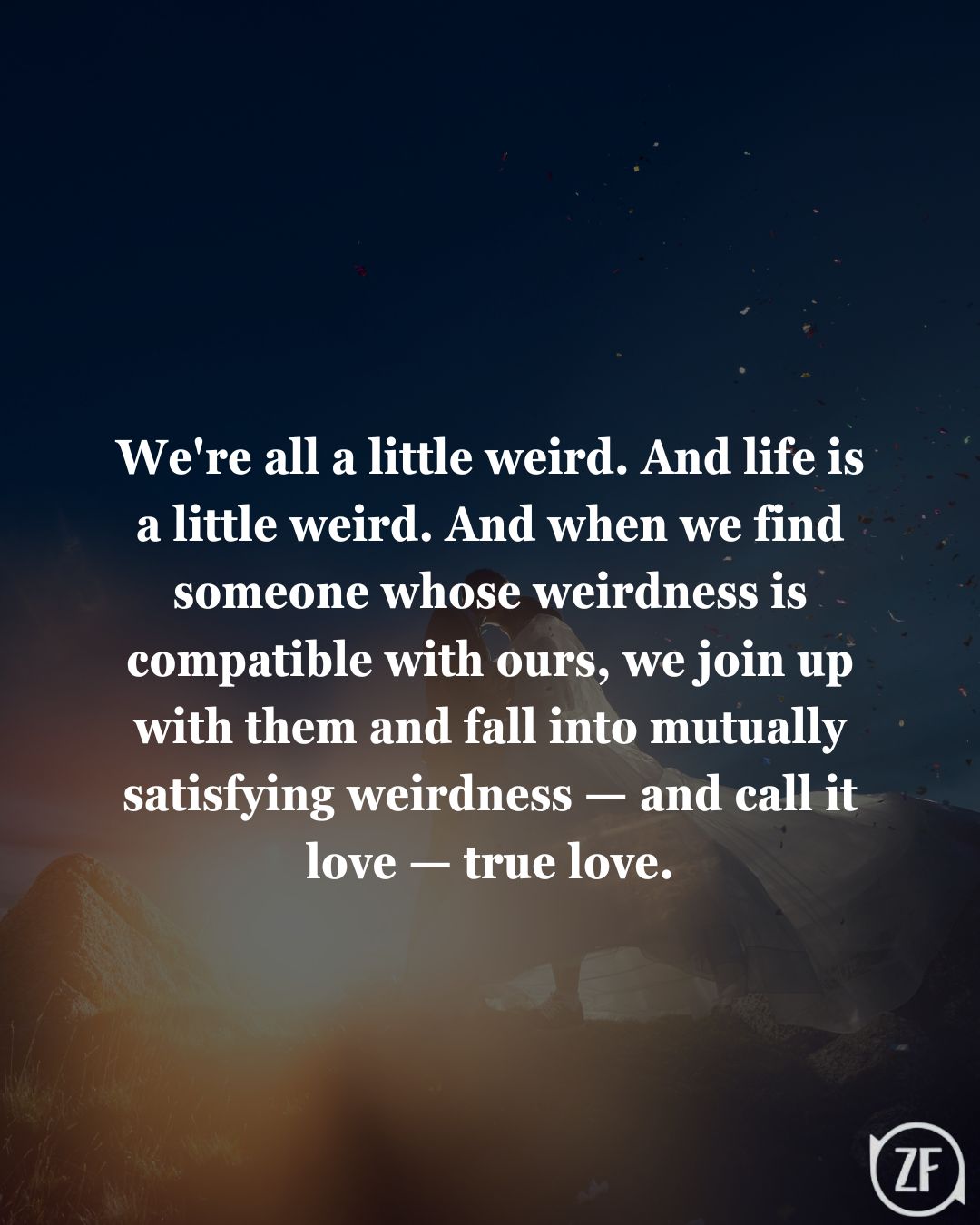 We're all a little weird. And life is a little weird. And when we find someone whose weirdness is compatible with ours, we join up with them and fall into mutually satisfying weirdness — and call it love — true love.