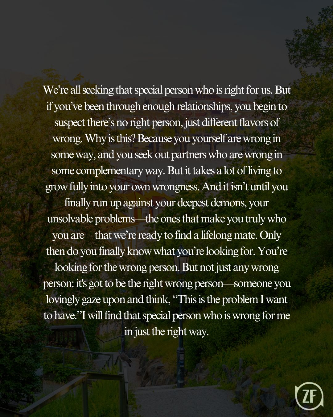 We’re all seeking that special person who is right for us. But if you’ve been through enough relationships, you begin to suspect there’s no right person, just different flavors of wrong. Why is this? Because you yourself are wrong in some way, and you seek out partners who are wrong in some complementary way. But it takes a lot of living to grow fully into your own wrongness. And it isn’t until you finally run up against your deepest demons, your unsolvable problems—the ones that make you truly who you are—that we’re ready to find a lifelong mate. Only then do you finally know what you’re looking for. You’re looking for the wrong person. But not just any wrong person: it's got to be the right wrong person—someone you lovingly gaze upon and think, “This is the problem I want to have.”I will find that special person who is wrong for me in just the right way.