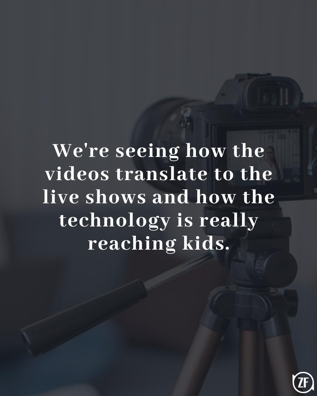 We're seeing how the videos translate to the live shows and how the technology is really reaching kids.