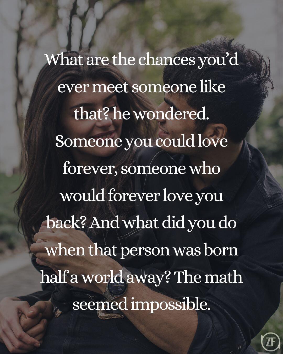 What are the chances you’d ever meet someone like that? he wondered. Someone you could love forever, someone who would forever love you back? And what did you do when that person was born half a world away? The math seemed impossible.