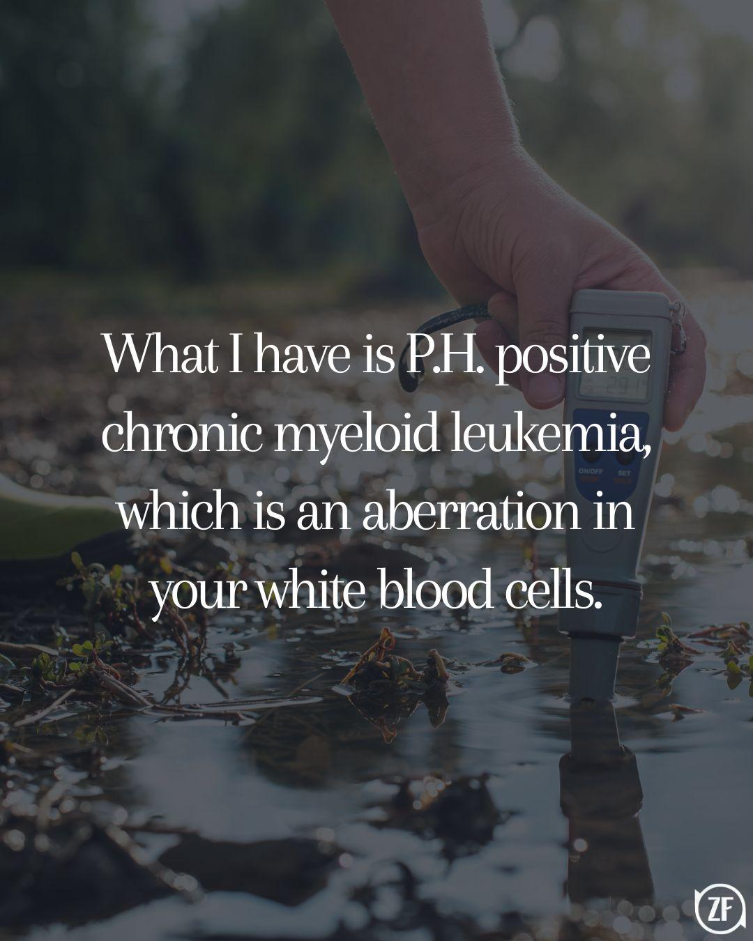 What I have is P.H. positive chronic myeloid leukemia, which is an aberration in your white blood cells.