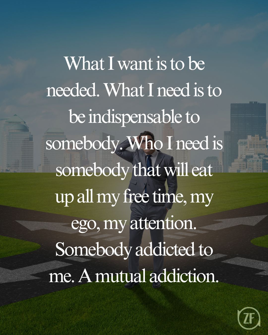 What I want is to be needed. What I need is to be indispensable to somebody. Who I need is somebody that will eat up all my free time, my ego, my attention. Somebody addicted to me. A mutual addiction.