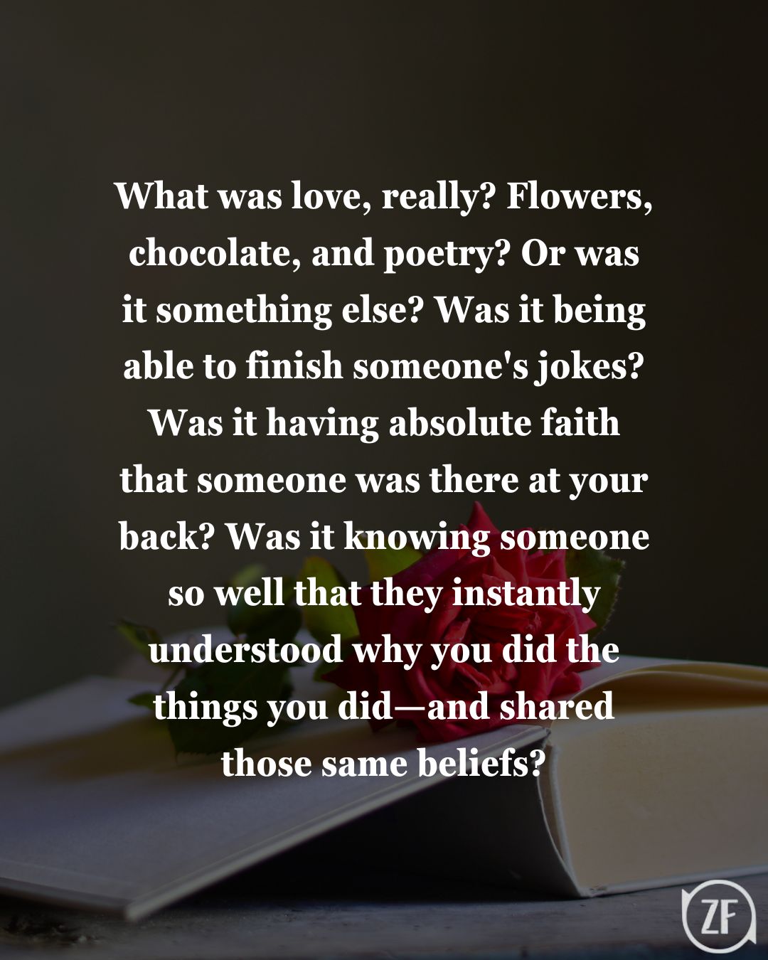 What was love, really? Flowers, chocolate, and poetry? Or was it something else? Was it being able to finish someone's jokes? Was it having absolute faith that someone was there at your back? Was it knowing someone so well that they instantly understood why you did the things you did—and shared those same beliefs?