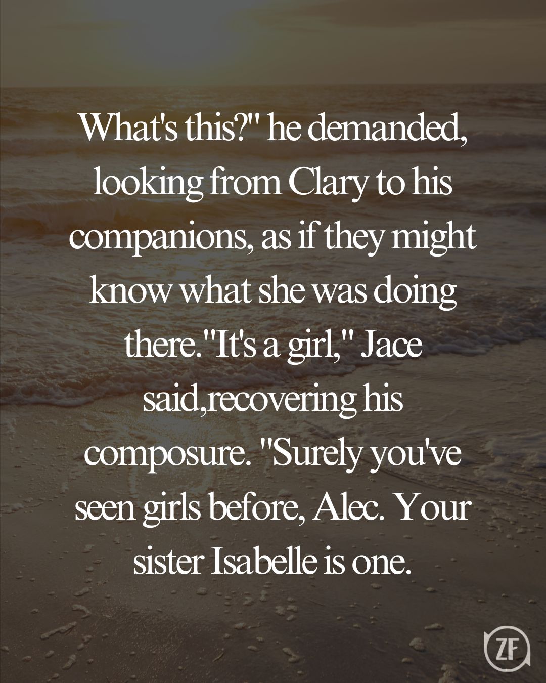 What's this?" he demanded, looking from Clary to his companions, as if they might know what she was doing there."It's a girl," Jace said,recovering his composure. "Surely you've seen girls before, Alec. Your sister Isabelle is one.