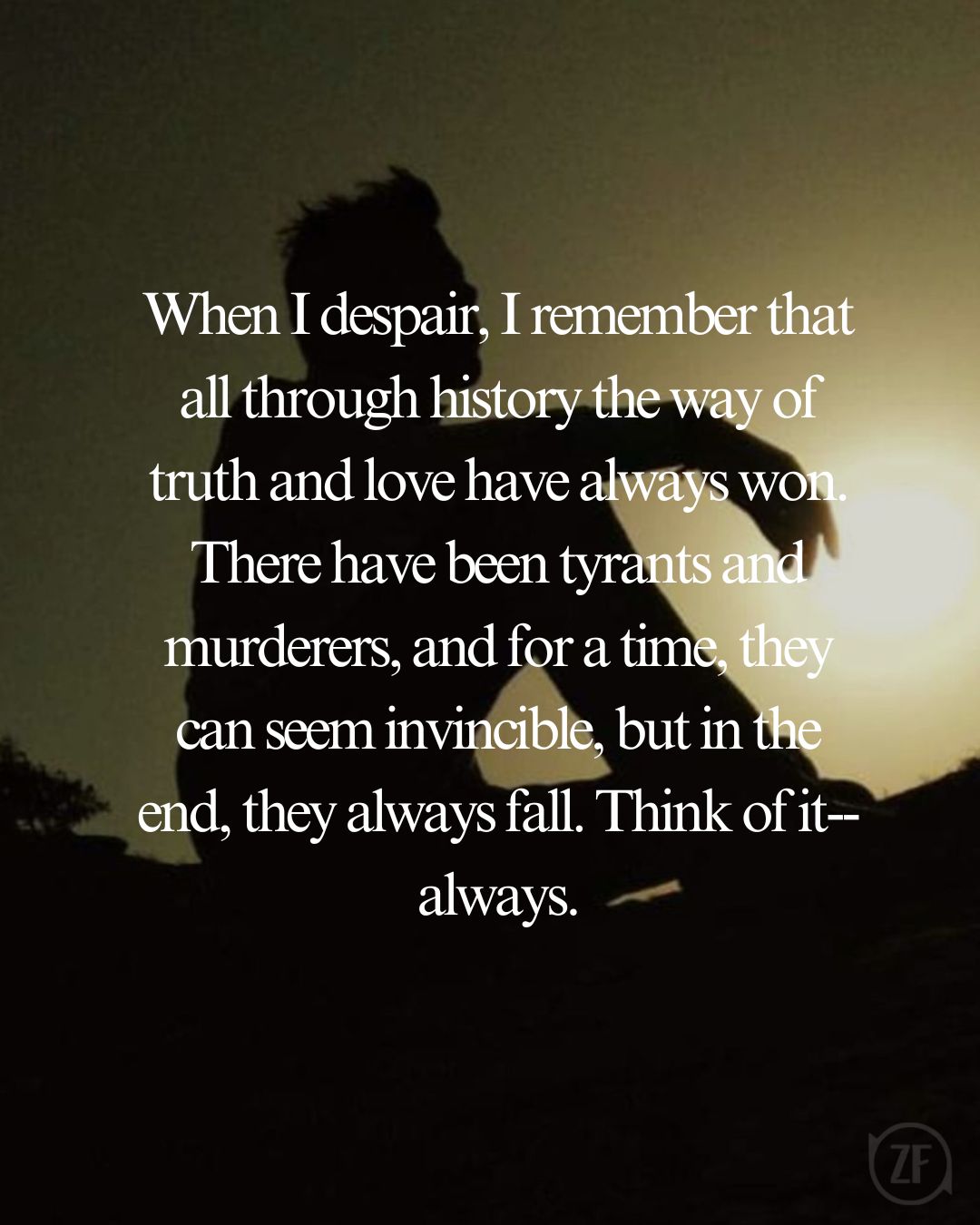 When I despair, I remember that all through history the way of truth and love have always won. There have been tyrants and murderers, and for a time, they can seem invincible, but in the end, they always fall. Think of it--always.