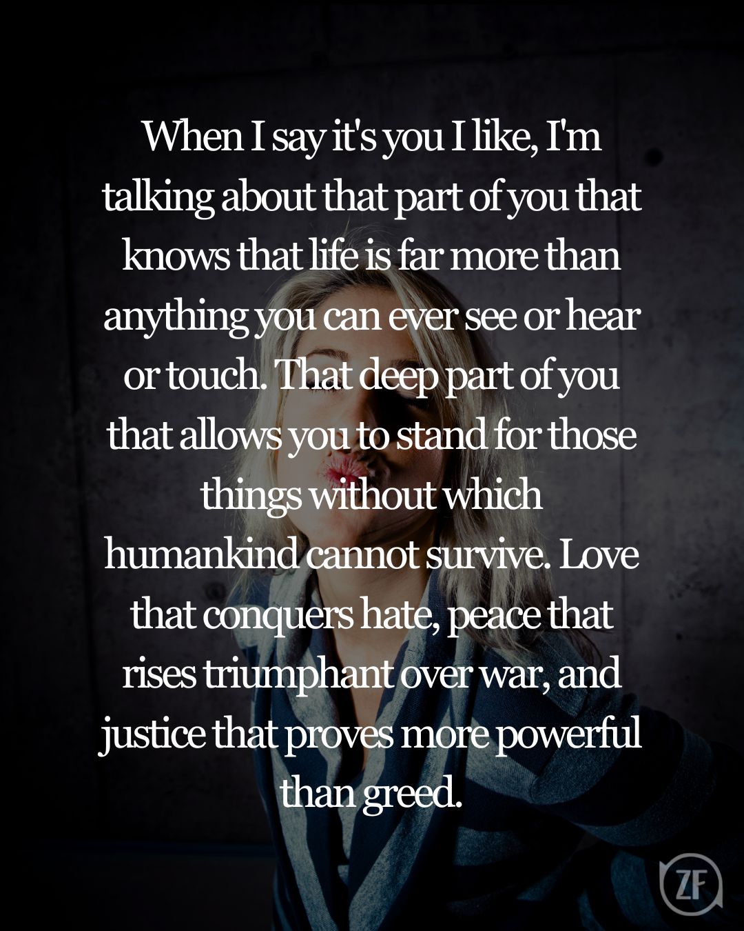 When I say it's you I like, I'm talking about that part of you that knows that life is far more than anything you can ever see or hear or touch. That deep part of you that allows you to stand for those things without which humankind cannot survive. Love that conquers hate, peace that rises triumphant over war, and justice that proves more powerful than greed.