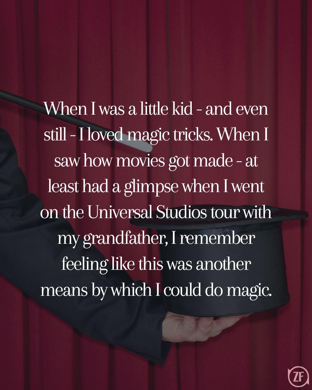 When I was a little kid - and even still - I loved magic tricks. When I saw how movies got made - at least had a glimpse when I went on the Universal Studios tour with my grandfather, I remember feeling like this was another means by which I could do magic.