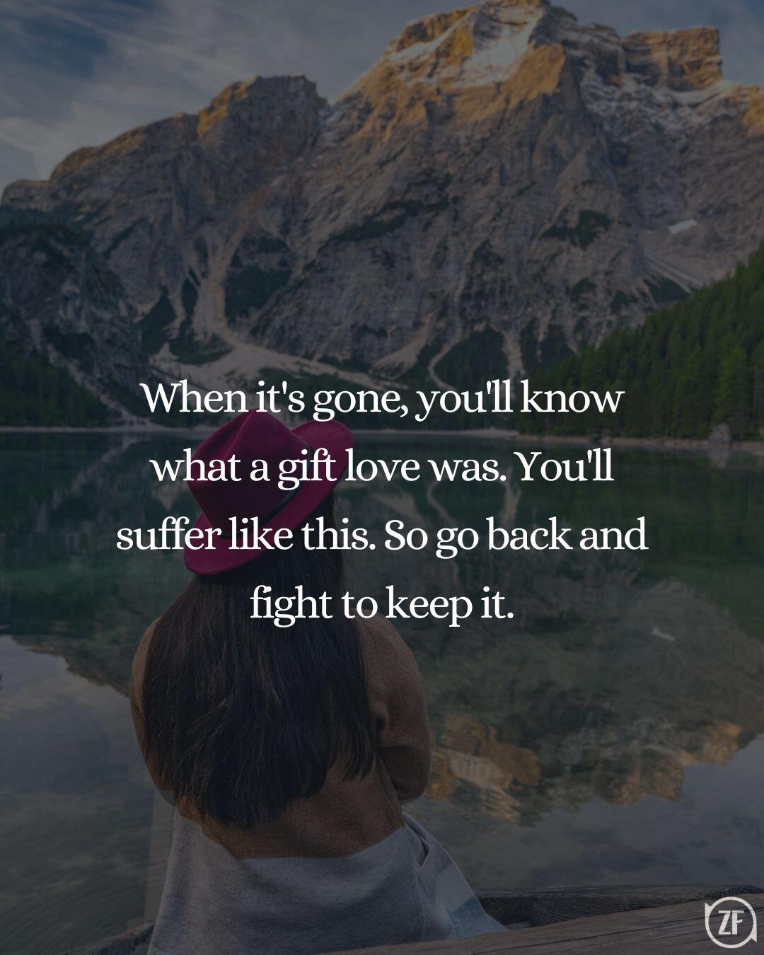 When it's gone, you'll know what a gift love was. You'll suffer like this. So go back and fight to keep it.