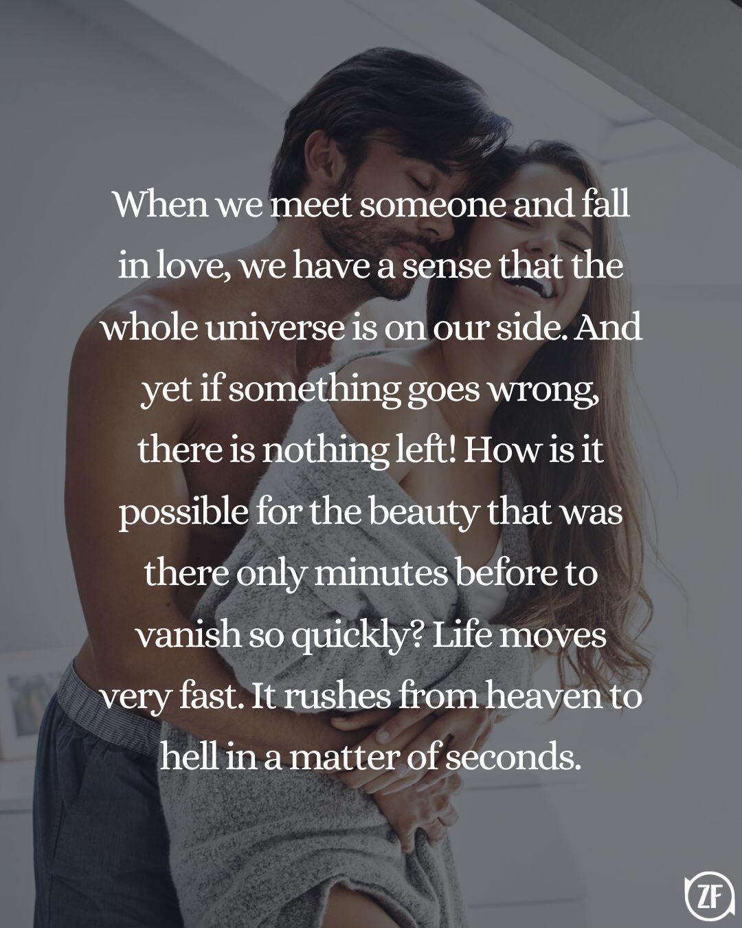 When we meet someone and fall in love, we have a sense that the whole universe is on our side. And yet if something goes wrong, there is nothing left! How is it possible for the beauty that was there only minutes before to vanish so quickly? Life moves very fast. It rushes from heaven to hell in a matter of seconds.