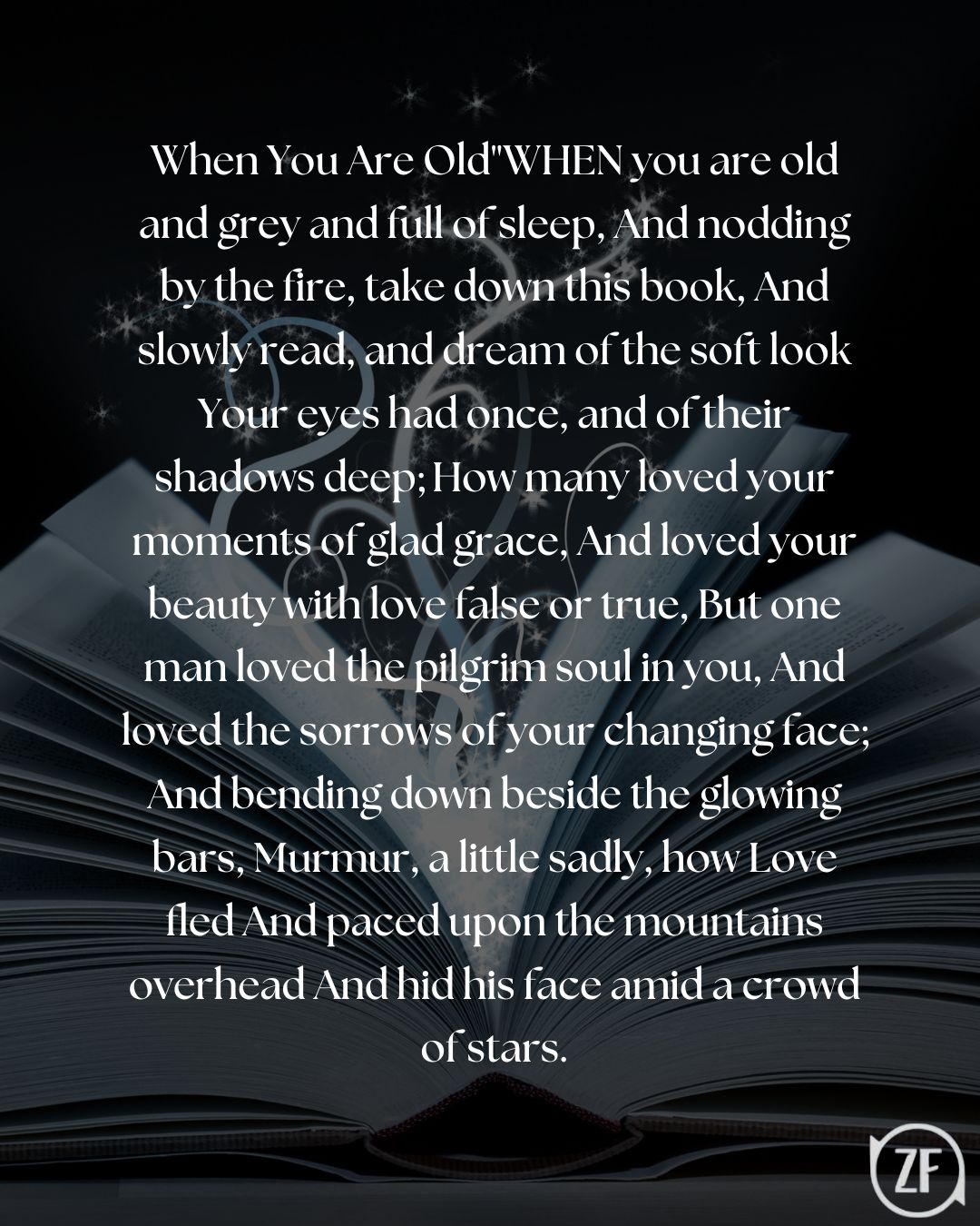 When You Are Old"WHEN you are old and grey and full of sleep, And nodding by the fire, take down this book, And slowly read, and dream of the soft look Your eyes had once, and of their shadows deep; How many loved your moments of glad grace, And loved your beauty with love false or true, But one man loved the pilgrim soul in you, And loved the sorrows of your changing face; And bending down beside the glowing bars, Murmur, a little sadly, how Love fled And paced upon the mountains overhead And hid his face amid a crowd of stars.