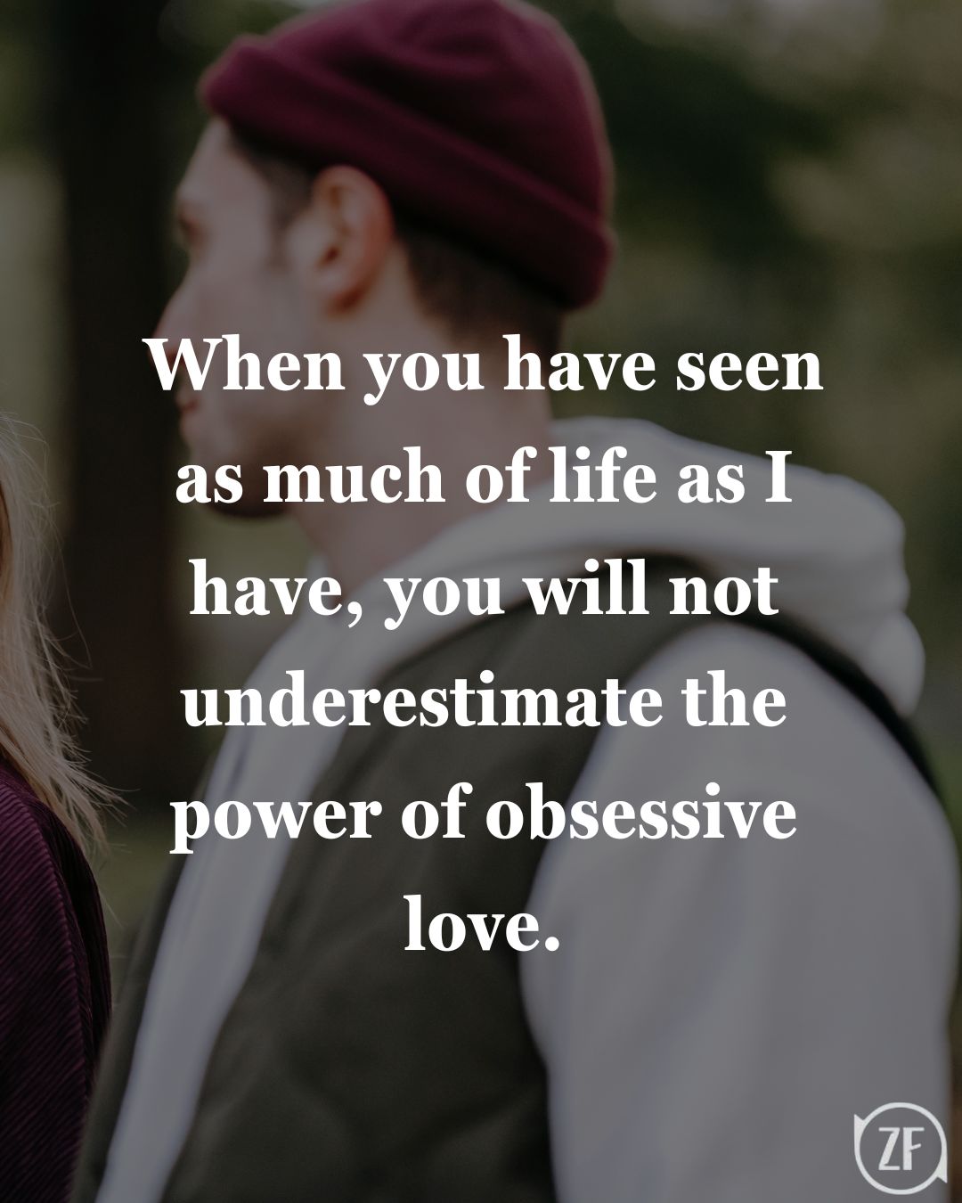 When you have seen as much of life as I have, you will not underestimate the power of obsessive love.