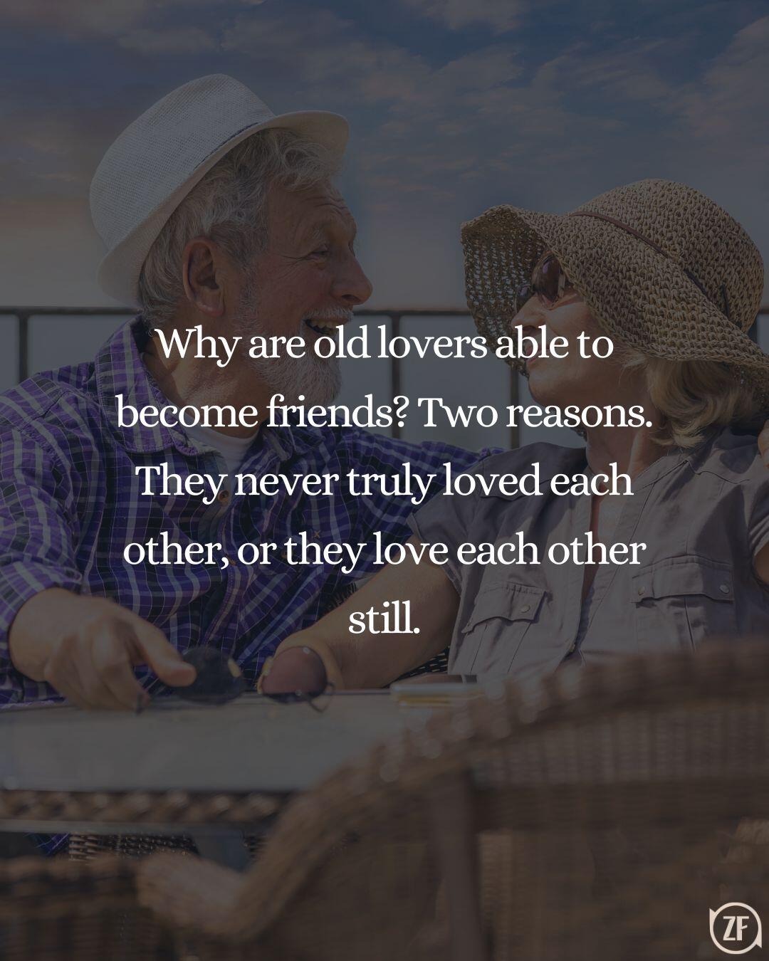 Why are old lovers able to become friends? Two reasons. They never truly loved each other, or they love each other still.