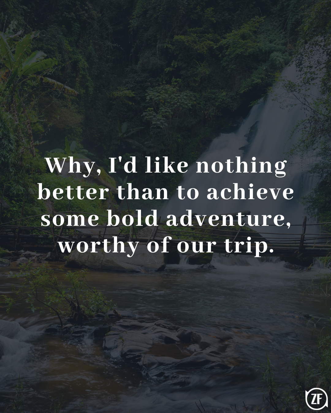 Why, I'd like nothing better than to achieve some bold adventure, worthy of our trip.