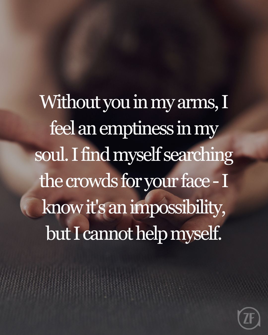 Without you in my arms, I feel an emptiness in my soul. I find myself searching the crowds for your face - I know it's an impossibility, but I cannot help myself.