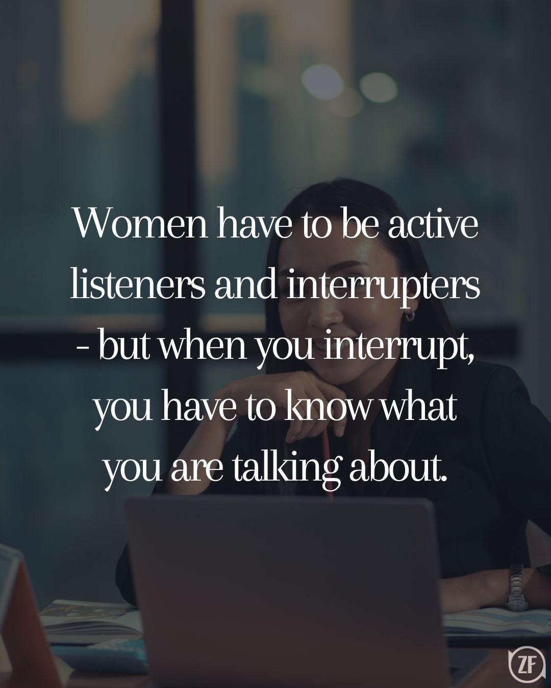 Women have to be active listeners and interrupters - but when you interrupt, you have to know what you are talking about.