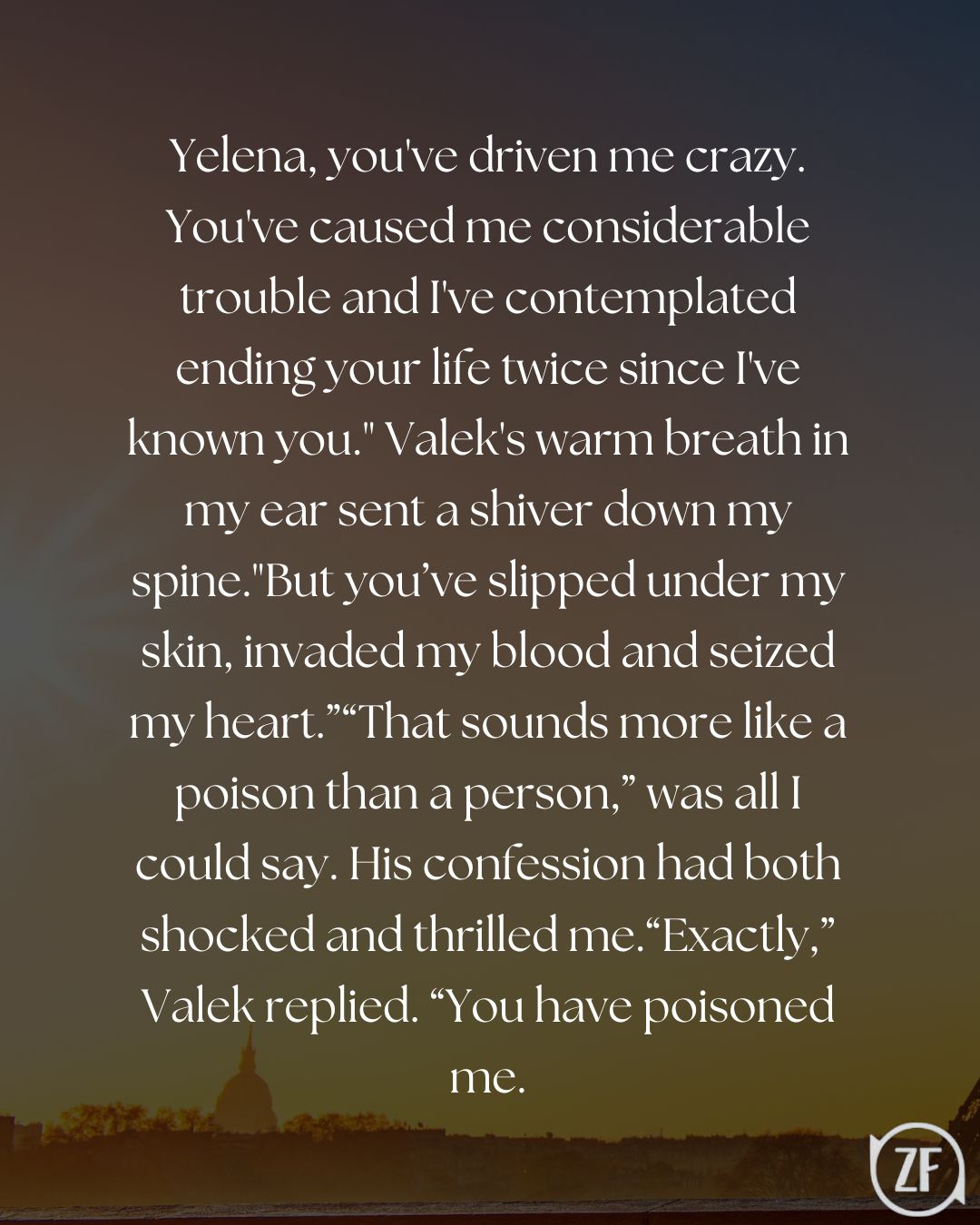 Yelena, you've driven me crazy. You've caused me considerable trouble and I've contemplated ending your life twice since I've known you." Valek's warm breath in my ear sent a shiver down my spine."But you’ve slipped under my skin, invaded my blood and seized my heart.”“That sounds more like a poison than a person,” was all I could say. His confession had both shocked and thrilled me.“Exactly,” Valek replied. “You have poisoned me.