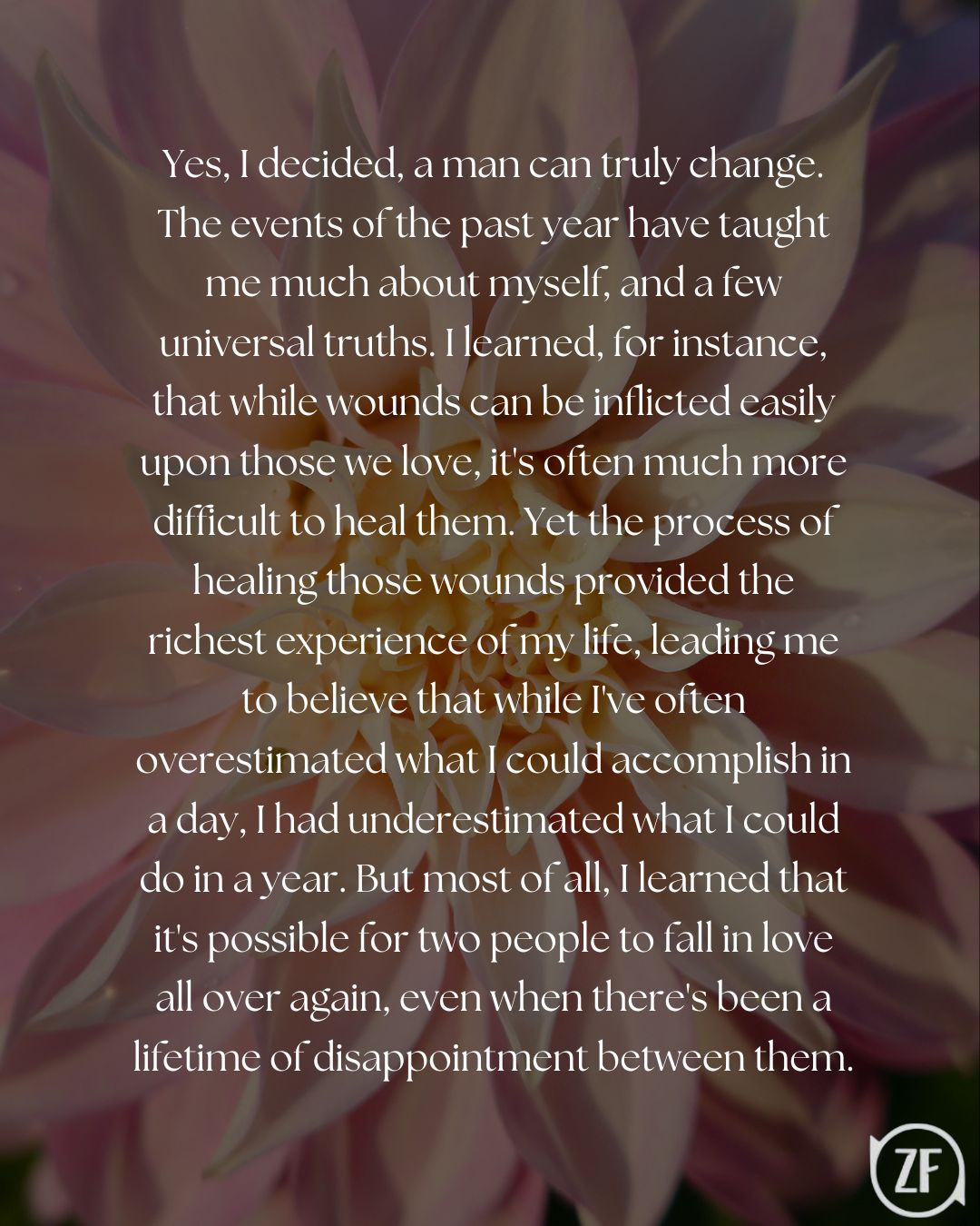 Yes, I decided, a man can truly change. The events of the past year have taught me much about myself, and a few universal truths. I learned, for instance, that while wounds can be inflicted easily upon those we love, it's often much more difficult to heal them. Yet the process of healing those wounds provided the richest experience of my life, leading me to believe that while I've often overestimated what I could accomplish in a day, I had underestimated what I could do in a year. But most of all, I learned that it's possible for two people to fall in love all over again, even when there's been a lifetime of disappointment between them.