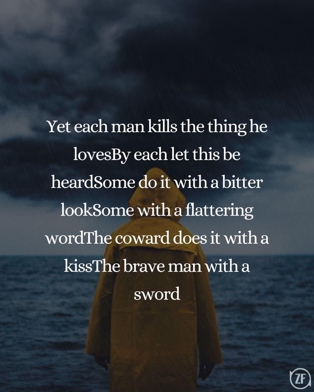 Yet each man kills the thing he lovesBy each let this be heardSome do it with a bitter lookSome with a flattering wordThe coward does it with a kissThe brave man with a sword