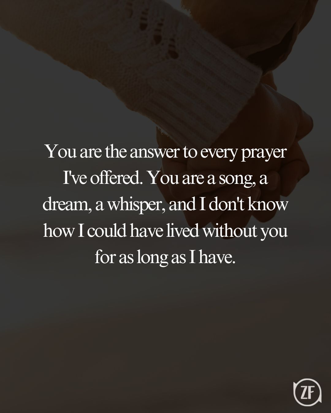 You are the answer to every prayer I've offered. You are a song, a dream, a whisper, and I don't know how I could have lived without you for as long as I have.