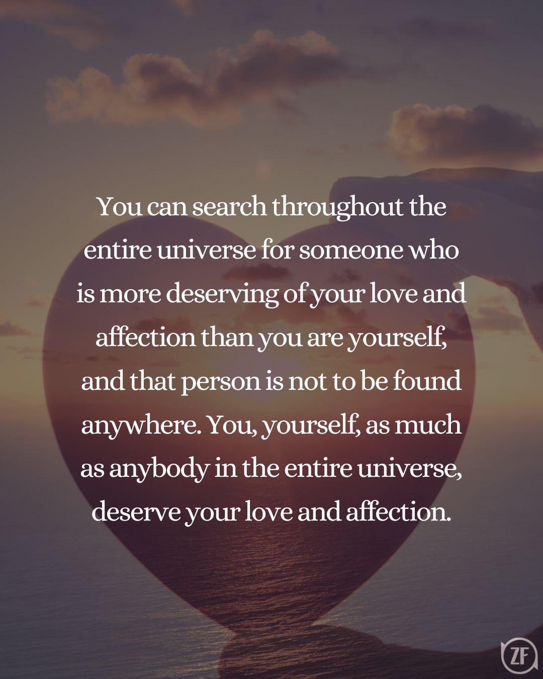 You can search throughout the entire universe for someone who is more deserving of your love and affection than you are yourself, and that person is not to be found anywhere. You, yourself, as much as anybody in the entire universe, deserve your love and affection.