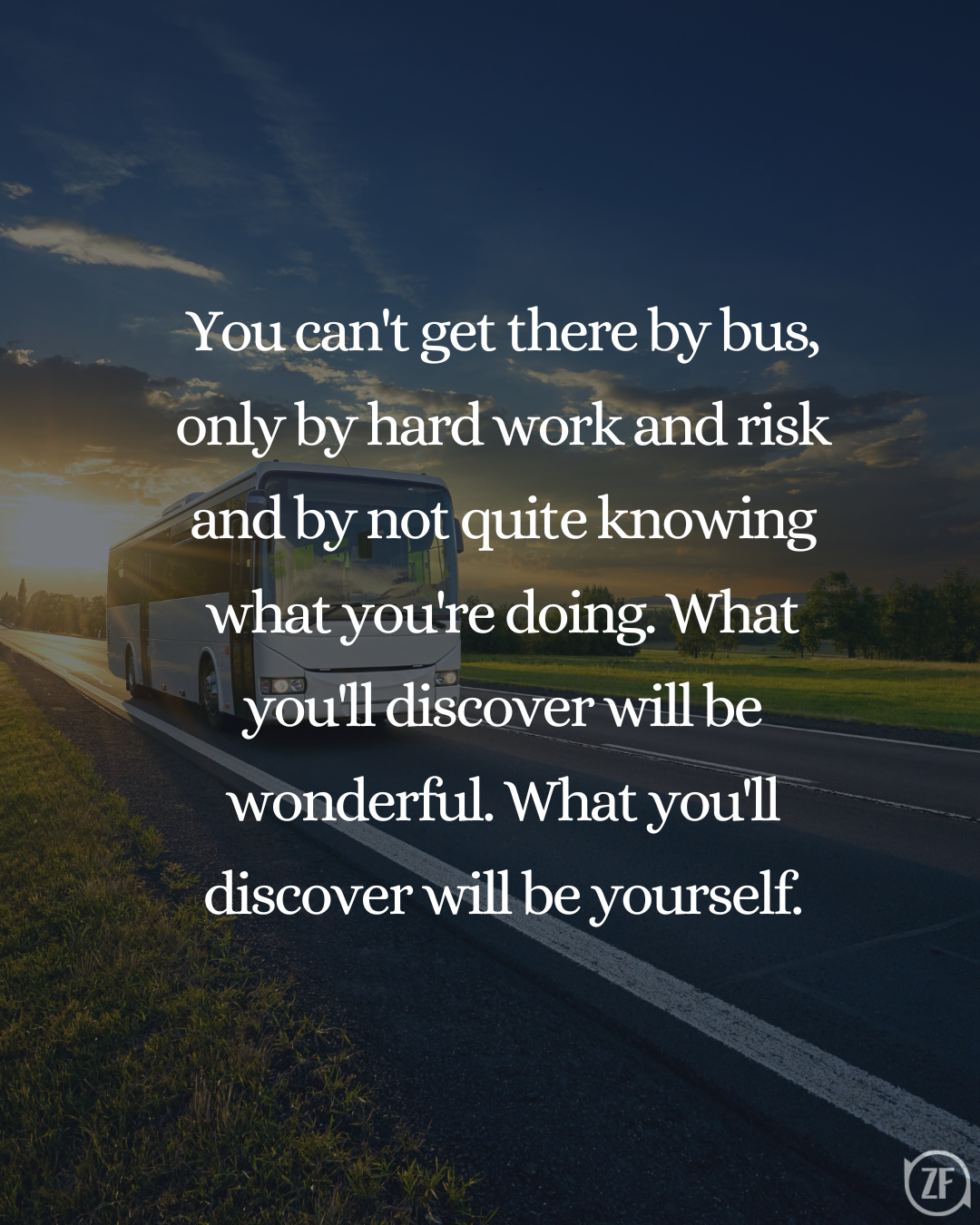 You can't get there by bus, only by hard work and risk and by not quite knowing what you're doing. What you'll discover will be wonderful. What you'll discover will be yourself.