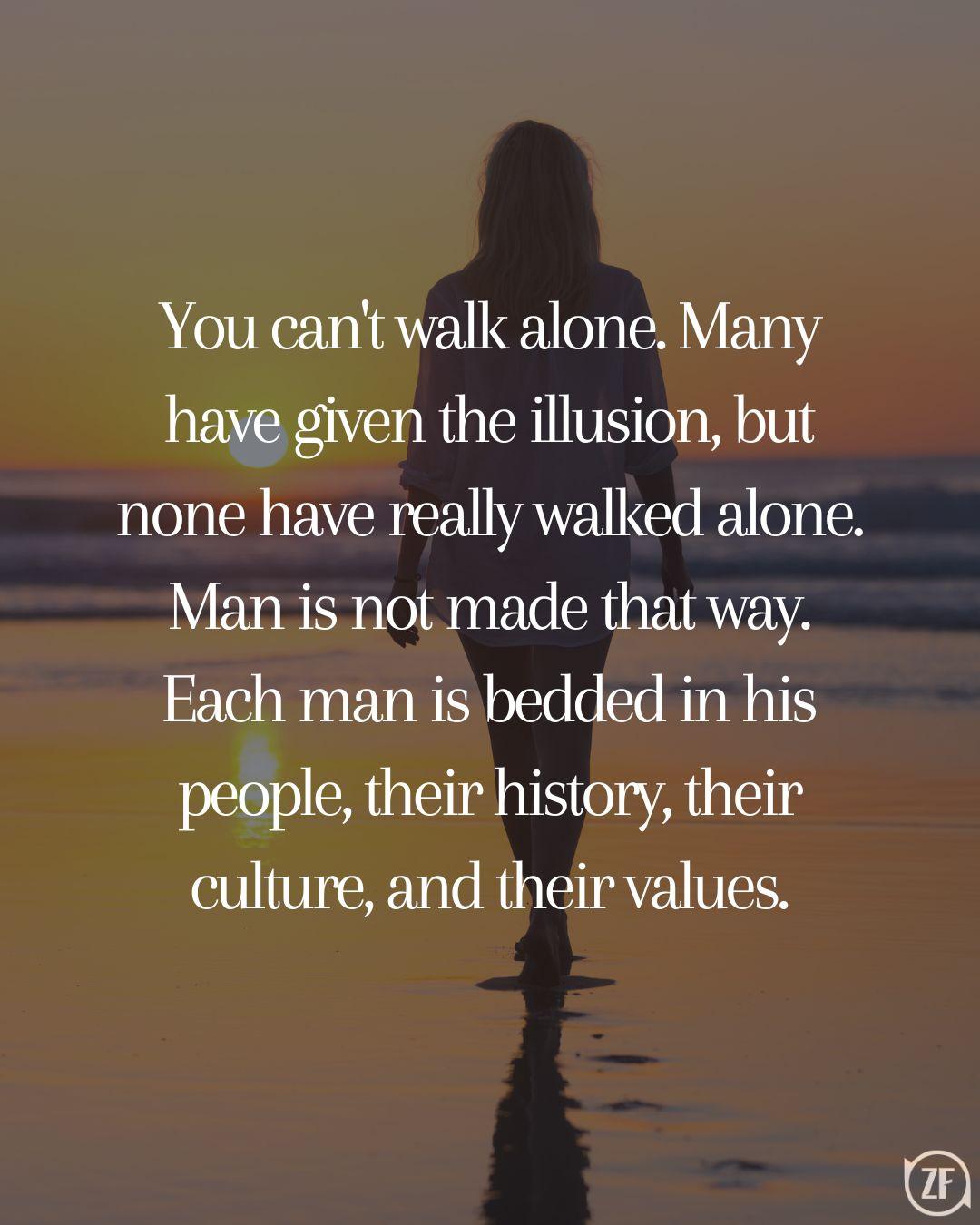 You can't walk alone. Many have given the illusion, but none have really walked alone. Man is not made that way. Each man is bedded in his people, their history, their culture, and their values.